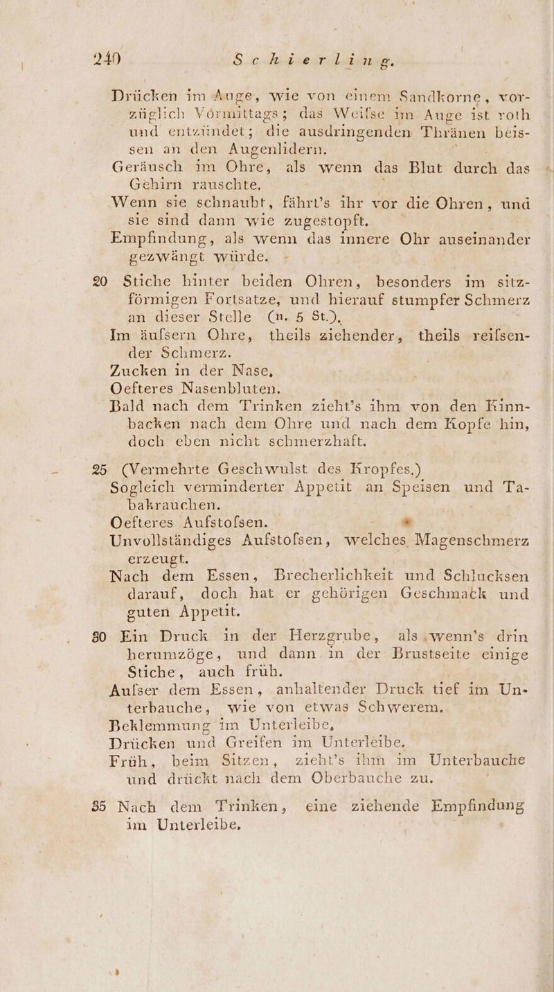 249 S.0-Auiseirleinne. Drücken im Auge, wie von einem S Sandkorne, vor- züglich Vörmittags; das Weilse im Auge ist roth und entzündet; die ausdringenden Thränen beis- sen an den Augenlidern. Geräusch ım Öhre, als wenn das Blut Acren das Gehirn rauschte, Wenn sie schnaubt, fährt’s ihr vor die Ohren, und sie sind dann wie zugestopft. Empfindung, als wenn das innere Ohr auseinander gezwängt würde. 20 Stiche hinter beiden Ohren, besonders im sitz- förmigen Fortsatze, und hierauf stumpfer Schmerz an dieser Stelle (n. 5 St.), Im äufsern Ohre, theils ziehender, theils reilsen- der Schmerz. Zucken in der Nase, Oefteres Nasenbluten. Bald nach dem Trinken zieht’s ihm von den Kinn- backen nach dem Ohre und nach dem Kopfe hin, doch eben nicht schmerzhaft. 25 (Vermehrte Geschwulst des Kropfes.) Sogleich verminderter Appetit an Speisen und Ta- bakrauchen. Oefteres Aufstolsen. * Unvollständiges Aufstofsen, welches Magenschmerz erzeugt. Nach dem Essen, Brecherlichkeit und Schlucksen darauf, doch hat er gehörigen Geschmatk und guten Appetit. so Ein Druck in der Herzgrube, als wenn's drin herumzöge, und dann. ın der Brustseite einige Stiche, auch fruh. Aufser dem Essen, anhaltender Druck Ger im Un- terbauche, wie von etwas Schwerem. Beklemmung iın Unterleibe, Drücken und Greifen im Unterleibe., Früh, beim Sitzen, zieht’s ıhm ım Unterbauche und drückt nach dem Oberbauche zu. 35 Nach dem Trinken, eine ziehende Empfindung im Unterleibe,