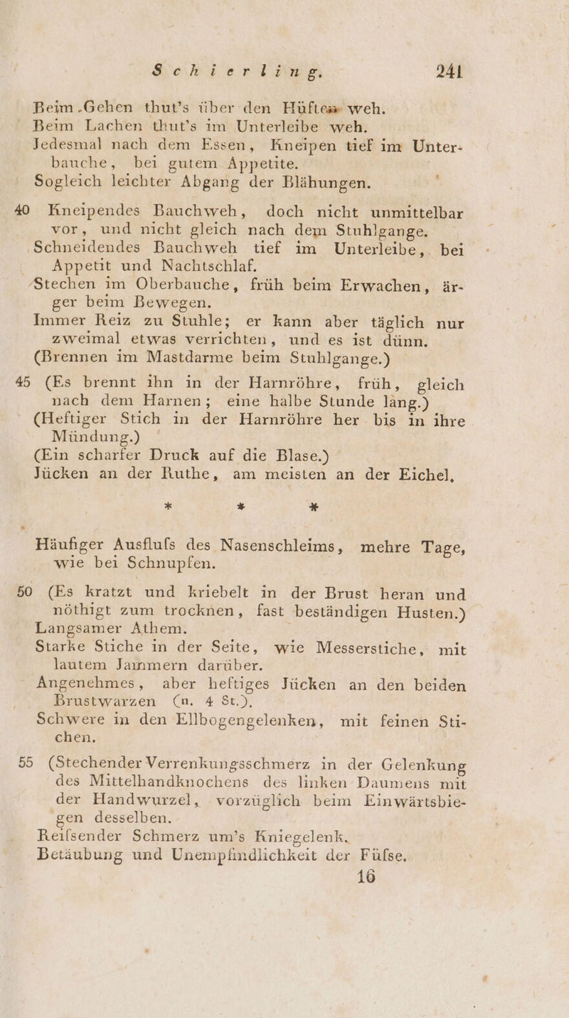 Beim .Gehen thut’s über den Hüfte» weh. Beim Lachen tkut’s im Unterleibe weh. Jedesmal nach dem Essen, Kneipen tief im Unter: bauche, bei gutem Appetite. Sogleich leichter Abgang der Blähungen. :; 40 Kineipendes Bauchweh, doch nicht unmittelbar vor, und nicht gleich nach dem Stuhlgange. ‚Schneidendes Bauchweh tief im Unterleibe,. bei Appetit und Nachitschlaf. ‚Stechen im Oberbauche, früh beim Erwachen, är- ger beim Bewegen. Immer Reiz zu Stuhble; er kann aber täglich nur zweimal etwas verrichten, und es ist dünn. (Brennen im Mastdarme beim Stuhlgange.) 45 (Es brennt ihn in der Harnröhre, früh, gleich nach dem Harnen; eine halbe Stunde lang.) ' (Heftiger Stich in der Harnröhre her bis in ihre Mündung.) (Ein scharfer Druck auf die Blase.) Jücken an der Ruthe, am meisten an der Eichel, * * * Häufiger Ausflufs des Nasenschleims, mehre Tage, wie bei Schnupfen. 50 (Es kratzt und kriebelt in der Brust heran und nöthigt zum trocknen, fast beständigen Husten.) Langsamer Athem. Starke Stiche in der Seite, wie Messerstiche, mit lautem Jaınmern darüber. Angenehmes, aber heftiges Jücken an den beiden Brustwarzen (n 48t), Schwere in den Ellbogengelenken, mit feinen Sti- chen. 55 (Stechender Verrenkungsschmerz in der Gelenkung des Mittelhandknochens des linken Daumens mit der Handwurzel, vorzüglich beim Einwärtsbie- ‚gen desselben. Reilsender Schmerz um’s Kniegelenk. Betäubung und Unempäündlichkeit der Fülse, 16