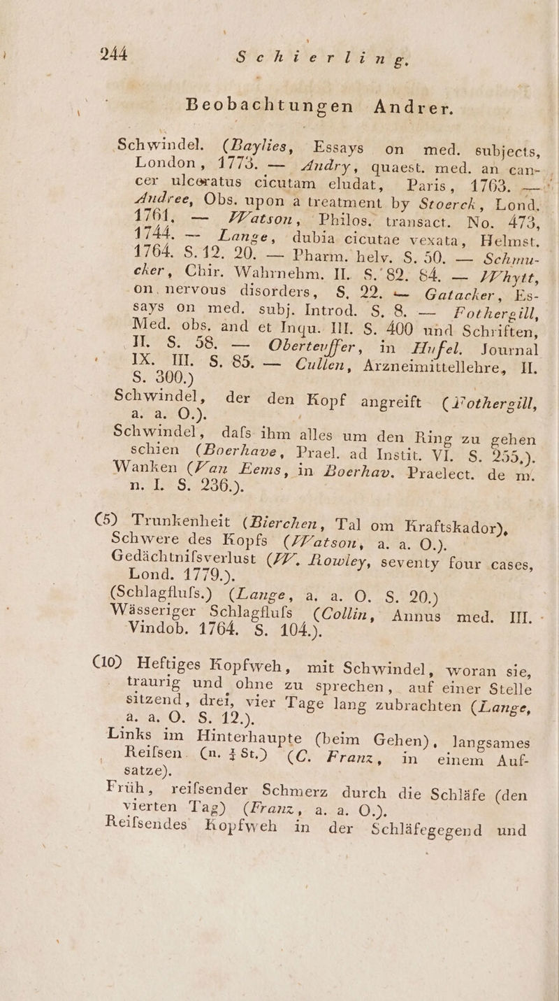 Beobachtungen Andrer. Schwindel. (Baylies, Essays on med. subjects, Londen sa. Andry, quaest. med. an can- / cer ulceratus cicutam eludat, Paris, 1763. N Andree, Obs. upon a treatment by Stoerck, Lond. 1761, — Matson, Philos. transact. No. 473, 1744. — Lange, dubia cicutae vexata, Helmst. 1764.,8:4127:. 9042 Pharm. helv. S.50. — Schmu- cher, Chir. Wahrnehm. II. S.'82, 84, —_ IV hyit, on, nervous disorders, S, 9. — Gatacker, Es- says on med. subj. Introd. S.8. — Fothergill, Med. obs. and et Inqu. IL. S. 400 und Schriften, ee Obertevffer, in Hufel. Journal IEMTIT. SRH Cullen, Arzneimittellehre, II. S. 300.) | Schwindel, der den Kopf angreift (Nothergill, a. a. O.). Schwindel, dafs ihm alles um den Ring zu gehen schien (Boerhave, Prael. ad Instit. VI. S. 259)- Wanken (Fan Eems, in Boerhav. Praelect. de m. n,.18 5:329306.). | (5) Trunkenheit (Bierchen, Tal om Kraftskador), Schwere des Ropfs (ZPatson, a. a. O.). Gedächtnifsverlust (ZV, Jiowley, seventy four cases, Lond. 1779.). (Schlagflufs.) (Lange, a, a. O. S. 20.) Wässeriger Schlagfluls (Collin, Annus med. B1;: Vindob. 1764. $. 104.). (10) Heftiges Kopfweh, mit Schwindel, woran sie, traurig und ohne zu sprechen, auf einer Stelle sitzend, drei, vier Tage lang zubrachten (Lange, 2.4, 0.18.312.). Links im Hinterhaupte (beim Gehen), langsames Reilsen. (n. 438.) (C. Franz, in einem Auf- satze). Früh, reifsender Schmerz durch die Schläfe (den vierten Tag) (Zranz,.a.a. Gm Reifsendes hopfweh in der Schläfegegend und