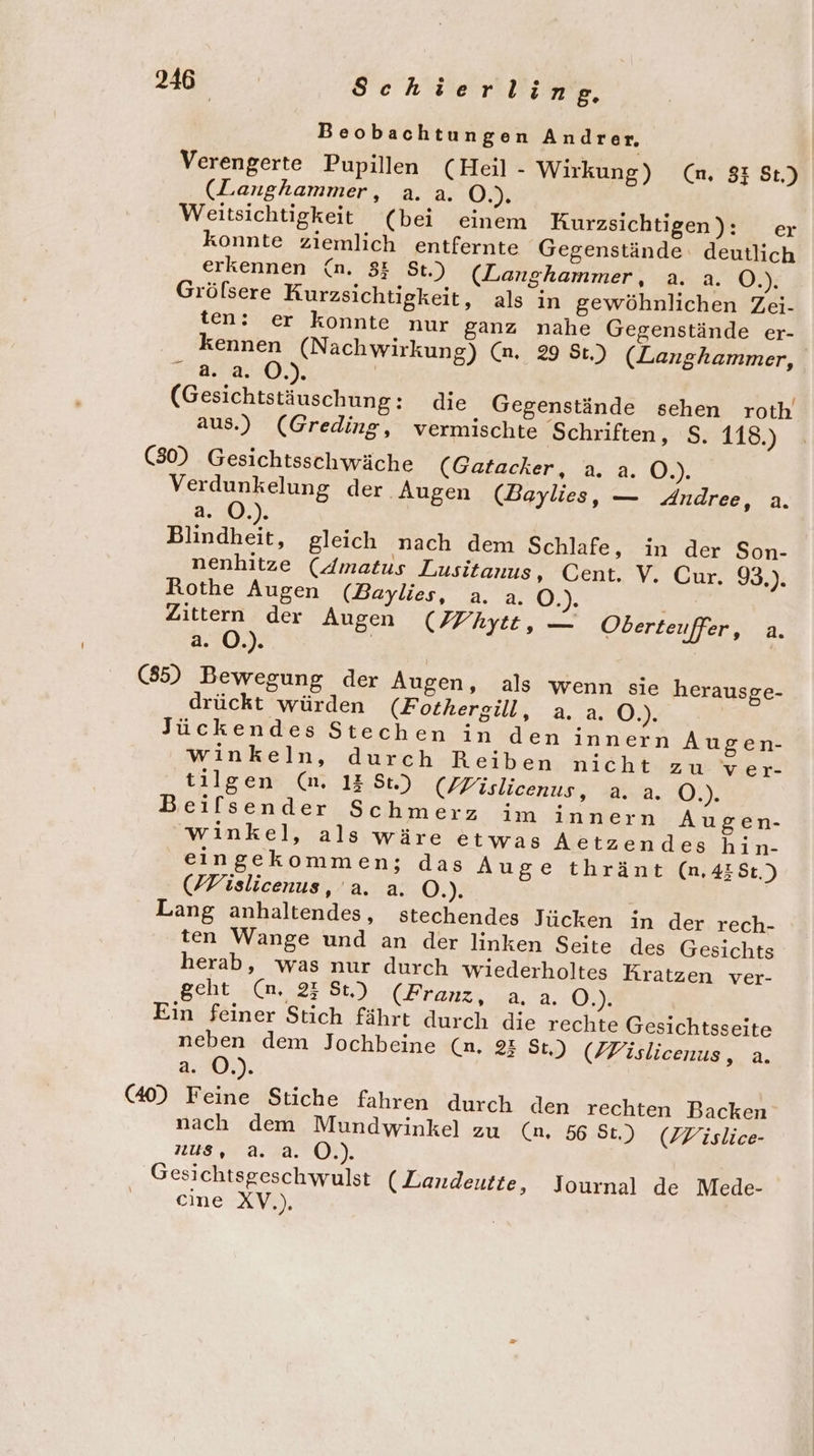 Beobachtungen Andrer, Verengerte Pupillen (Heil - Wirkung) (n, 8: St.) (Langhammer, a.a. 3, Weitsichtigkeit (bei einem Rurzsichtigen): er konnte ziemlich entfernte Gegenstände. deutlich erkennen (n. 8 St.) (Langhammer, a. a. Ö.). Gröfsere Rurzsichtigkeit, als in gewöhnlichen Zei- ten: er konnte nur ganz nahe Gegenstände er- kennen (Nachwirkung) (na. 29 St.) (Langhammer, 2..4..0.). | (Gesichtstäuschung: die Gegenstände sehen roth’ aus.) (Greding, vermischte Schriften, S. 118.) (30) Gesichtsschwäche (Gatacker, a. a. O.). Verdunkelung der Augen (Baylies, — Andree, a. a. O.). Blindheit, gleich nach dem Schlafe, in der Son- nenhitze (Amatus Lusitanus, Cent. V. Cur. 93.). Rothe Augen (Baylies, a. a. O.). Zittern der Augen (Ffhytt, — Oberteuffer, a. a. O.). | (85) Bewegung der Augen, als wenn sie herausge- drückt würden (Fothergill, a. a. O.). | Jückendes Stechen in den innern Augen- winkeln, durch Reiben nicht zu ver- tilgen (m. 13 St.) (/Fislicenus, a. a. O.). Beifsender Schmerz im innern Augen- winkel, als wäre etwas Aetzendes hin- eingekommen; das Auge thränt (n,41St.) (Fislicenus, a. a. O.). Lang anhaltendes, stechendes Jücken in der rech- ten Wange und an der linken Seite des Gesichts herab, was nur durch wiederholtes Kratzen ver- geht (n. 23 St) (Franz, a.a. O.). Ein feiner Stich fährt durch die rechte Gesichtsseite neben dem Jochbeine (n. 2: St,) (/Fislicenus, a. a. O.). (40) Feine Stiche fahren durch den rechten Backen nach dem Mundwinkel zu (n. 56 St.) (DWislice- nus, a. a. O.). Gesichtsgeschwulst (Zandeutte, Journal de Mede- eine XV.),