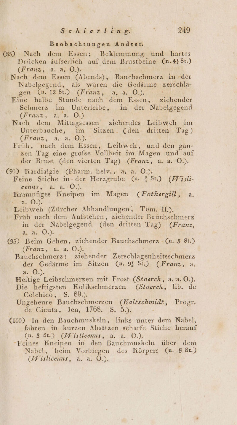 Beobachtungen Andrer, 53 Nach dem Essen; Beklemmung und hartes Drücken äufserlich auf dem Brustbeine (n.438r.) (Franz, a. a, Ö.). % Nach dem Essen (Abends), Bauchschmerz in der Nabelgegend, als wären die Gedärme zerschla- sen (Mr 1Bt.), (Franz, 2,2% 0): / Eine halbe Stunde nach dem Essen, ziehender Schmerz im Unterleibe, im der Nabelgegend (Franz, a. a. O.) | Nach dem Mittagsessen ziehendes Leibweh im Unterbauche, im Sitzen. (den: dritten Tag) (Franz, a. a,..0.). Früh, nach dem Essen, Leibweh, und den gan- zen Tag eine grolse Vollheit im Magen und auf der Brust (den vierten Tag) (Franz, a. a. O.). (90) Kardialgie (Pharm. heiv., a, a. 0). Feine Stiche in- der Herzgrube (n. #8t.) (Fisli- ehr,’ a 2.10.) Krampfiges Kneipen im Magen (Fothergill, a. Beta, ‘O.). Leibweh (Zürcher Abhandlungen, Tom. II.). Früh nach dem Aufstehen, ziehender Bauchschmerz in der en (den dritten Tag) (Franz, a. ©.). (9) Beim EN RR Bauchschmerz - (n, 8 St.) (Franz, 2.2.09). Bauchschmerz: ziehender Zersch nee ler der Gedärme im Sitzen (n. 9} St.) (Franz, a. a. 0. ee ratechäfrien mit Frost (Stoerck, 2.:9.0.). Die heftigsten Kolikschmerzen (Stoerck, lıb. de Golchico; ;$..,89): Ungeheure Bauchschmerzen EEESBRRan Progr. dei Gielita ,. . Jen, 1798: 5,3% (100) In den Bauchmuskeln, links unter dem Nabel, fahren ın kurzen Absätzen scharfe Stiche herauf Ca. 3 St.) (PMWislicenus, a. a. O. “Feines Kneipen in den re mnskel über dem Nabel, beim Vorbiegen des Körpers (m. 8 St.) (MHislicenus, a. &amp;.0.).