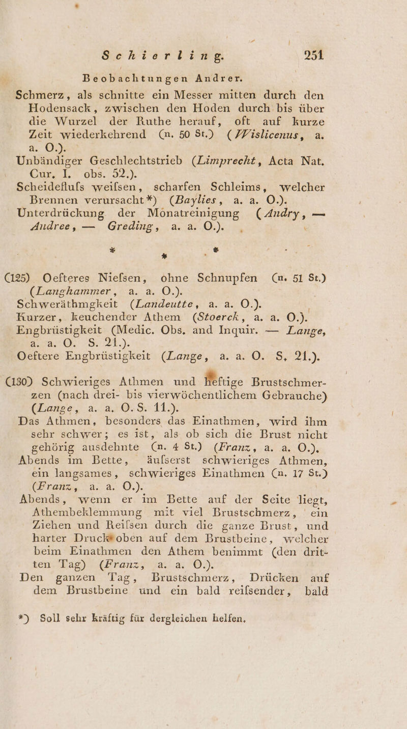 Beoethtangen Andrer. Schmerz, als schnitte ein Messer mitten EN den Hodensack, zwischen den Hoden durch bis über die Wurzel der Ruthe herauf, oft auf kurze Zeit wiederkehrend (n. 50 St.) (FFislicenus, a. a. Ouy a a Geschlechtstrieb (Limprecht, Acta Nat. CL: obs. 32.) Scheidefluls weiflsen, scharfen Schleims, welcher Brennen verursacht*) (Baylies, a. a. O.). Unterdrückung der Mönatreinigung (Andry, — Andree, — Greding, a.a.0O.). _| x * P ® (125) Oefteres Nielsen, ohne Schnupfen (an. 51 St.) (Langhammer, a. a. O.). Schweräthmgkeit (Landeutte, a. a. O.). Kurzer, keuchender Athem (Sioerck, a. a. 0% Engbrüstigkeit en Obs, and Inquir. — Lange, 2.4.0. 8 21.). Oeftere Engbrüstigkeit (Lange, a. a. O0. S, 21.). (130) Schwieriges Athmen und Mrige Brustschmer- zen (nach drei- bis vierwöchentlichem Gebrauche) (Lange, a. a. O.$. 11.). Das Athmen, besonders das Einathmen, wird ihm sehr schwer; es ist, als ob sıch die Brust nicht gehörig ausdehnte (an. 4 St) (Franz, a. a. O.), Abends ım Bette, äufserst schwieriges Athmen, ein langsames, schwieriges Einathmen (n. 17 eu) (Franz, a. 2.0.) Abends, wenn er im Bette auf der Seite liegt, Athembeklemmung mit viel Brustschmerz, ein Ziehen und Reiflsen durch die ganze Brust, und harter Druck#oben auf dem Brustbeine, welcher beim Einathmen den Athem benimmt (den drit- ten. Tag) (Franzy ja. a, ©.). Den ganzen Tag, Brustschmerz, Drücken auf dem Brustbeine und ein bald reilsender, bald *%) Soll sehr kräftig für dergleichen helfen,