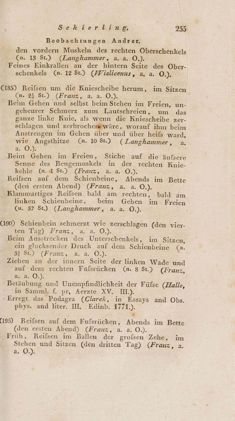 Beobachtungen Andrer. den vordern Muskeln des rechten Oberschenkels Ca. 13 St.) (Langhammer, a.a. OÖ.) Feines Einkrallen an der hintern Seite des Ober-. schenkels (n. 12 St.) (Fislicenus, a, a. O.). (185) Reilsen um die Kniescheibe herum, im Sitzen ‘ (n. 23 8:.) (Franz,.a-a.-O.). Beim Gehen nnd selbst beim Stehen im Freien, un- geheurer Schmerz zum Lautschreien, um das ganze linke Knie, als wenn die Kniescheibe zer- schlagen und zerbrochenswäre, worauf ihm beim Anstrengen im Gehen über und über heıfs ward, wie Angsthitze (n. 108t.) (Langhammer, a. a. O.). | Beim Gehen im Freien, Stiche auf die äufsere Senne des Beugemuskels in der rechten Knie- kehle (n.4 St.) (Franz, a.a. O©.). Reilsen auf dem Schienbeine, Abends im Bette (den ersten Abend) (Franz, a. a. O.). Klammartiges Reiflsen bald am rechten, bald am linken Schienbeine, beim Gehen im Freien (a. 87 St) (Langhammer, a. a. O.). (190) Schienbein schmerzt wie zerschlagen (den vier- een Ta,) Franz, aa. 0.). | Beim Ausstrecken des Unterschenkels, im Sitzen, ein glucksender Druck auf dem Schienbeine (n. Bor) ® (#ronz..,a.:ä. 0.) 5 Ziehen an der innern Seite der linken Wade und auf dem rechten Fulsrücken (n. 8 St.) (Franz, 24..2.:0.). | Betäubung und Unempfindlichkeit der Fülse (Halle, in Samml. f. pr, Aerzte XV. III). ' Erregt das Podagra (Clarck, in Essays and Obs. phys. and liter. II, Edinb. 1771.). [2 (195) Reilsen auf dem Fufsrücken, Abends im Bette (den ersten Abend) (Franz, a. a. O.). Früh, Reifsen im Ballen der grolsen Zehe, im Stehen und Sitzen (den dritten Tag) (Franz, a. a. O.).