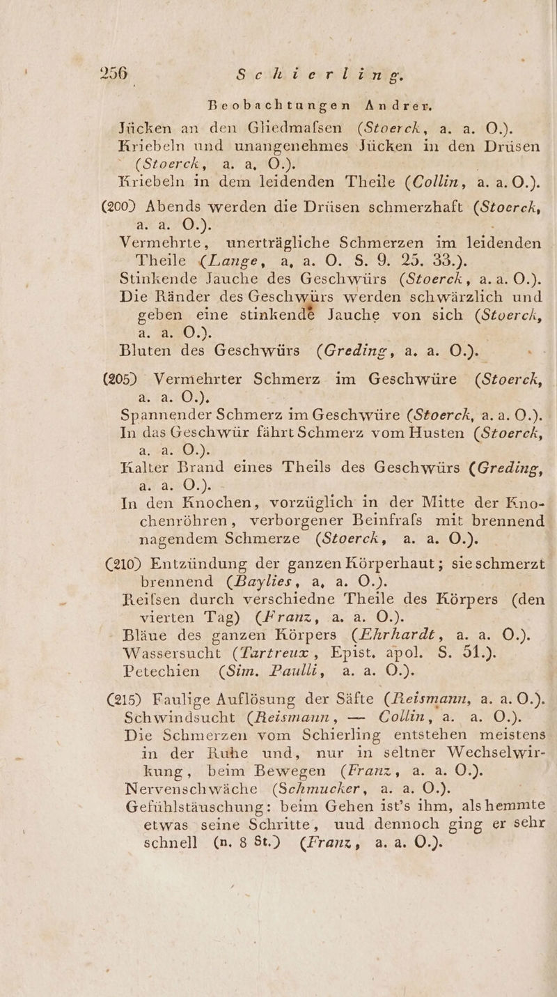 356 Schlau d ern eer Beobachtungen Andrer. Jücken an den Gliedmafsen (Stoerck, a. a. O.). Kriebeln und unangenehmes Jücken in den Drüsen (Stoerch,i ar a0; | Yriebeln in dem leidenden Theile (Collin, a. a.O.). (200) Abends werden die Drüsen schmerzhaft (Stoerck, Ast ALS: Vermehrte, unerträgliche Schmerzen im leidenden Ineale s(Tanee, 4.8.0. 8292.,25.,33.). Stinkende Jauche des Geschwürs (Stoerck, a.a.0.). Die Ränder des Geschwürs werden schwärzlich und geben eine stinkend® Jauche von sich (Stoerck, a. 20.) Bluten des Geschwürs (Greding, a. a. O.). (205) Vermehrter Schmerz im Geschwüre (Stoerck, a. a. O.). \ Spannender Schmerz im Geschwüre (Stoerck, a.a.0.). In das Geschwür fährt Schmerz vom Husten (Szoerck, ara: 1), Halter Brand eines Theils des Geschwürs (Greding, a..2.°0.). In den Knochen, vorzüglich in der Mitte der Kno- chenröhren, verborgener Beinfrals mit brennend nagendem Schmerze (Sioerck, a. a. O.). (210) Entzündung der ganzen RKörperhaut; sieschmerzt brennend (Baylies, a, a. O.). Reilsen durch verschiedne Theile des Körpers (den vierten Tag) (Franz, a. a. O.). Bläue des ganzen Körpers (Ehrhardt, a. a. O.). Wassersucht (Tartreux, Epist. apol. S. 51.). Petechien (Sim. Paulli, a. a. O.). (215) Faulige Auflösung der Säfte (Reismann, a. a.0.). Schwindsucht (Reismaun, — Collin, a. a. O.). Die Schmerzen vom Schierling entstehen meistens in der Ruhe und, nur in seltner Wechselwir- kung, beim Bewegen (Franz, a. a. Q8): Nervenschwäche (Schmucker, a. a. O.). | Gefühlstäuschung: beim Gehen ist’s ihm, als hemmte etwas seine Schritte, uud dennoch ging er sehr schnell (n. 88t.) (Franz, a.a. 0.)