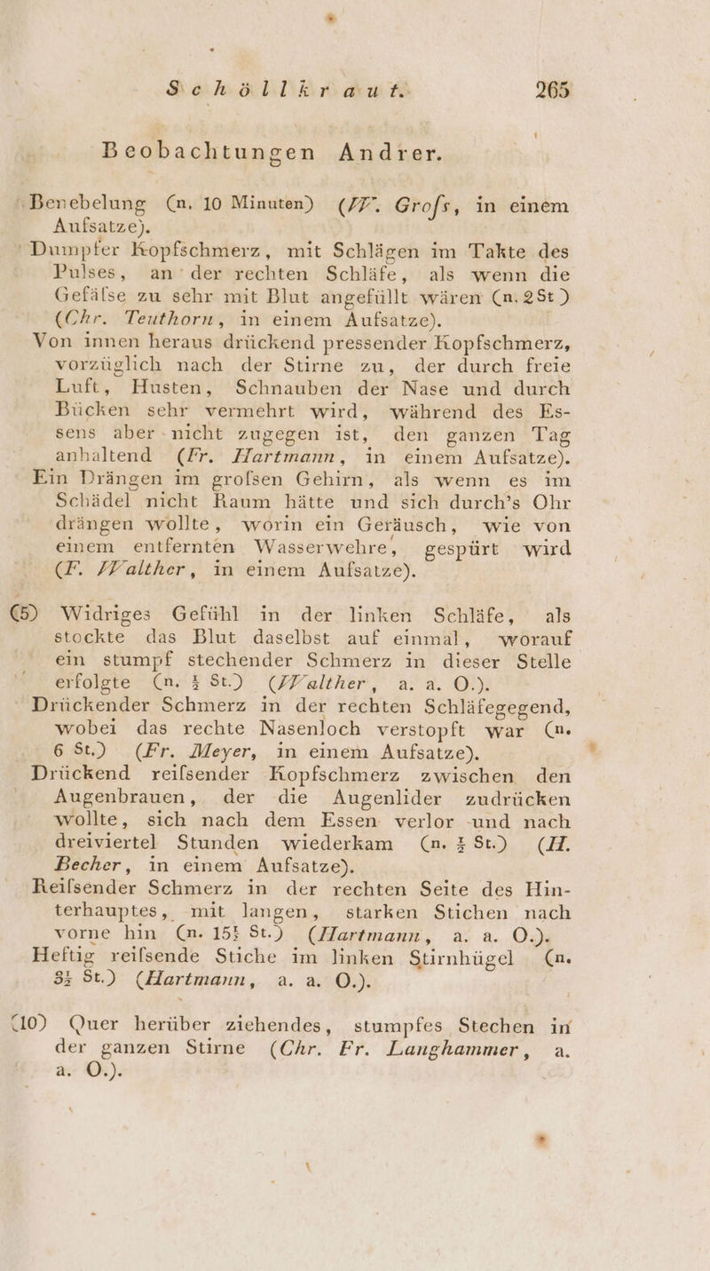 “ Schöllkraut 265 Beobachtungen Andrer. \Benebelung (an. 10 Minuten) (77, Grofs, in einem Aufsatze). ‘ Dumpfer Kopfschmerz, mit Schlägen im Takte des Pulses, ander rechten Schläfe, als wenn die Gefälse zu sehr mit Blut angefüllt wären (n.2St) (Chr. Teuthorn, in einem Aufsatze). | Von innen heraus drückend pressender Kopfschmerz, vorzüglich nach der Stirne zu, der durch freie Luft, Husten, Schnauben der Nase und durch Bücken sehr vermehrt wird, während des Es- sens aber nicht zugegen ist, den ganzen Tag anhaltend (Fr. Hartmann, in einem Aufsatze). Ein Drängen im grolsen Gehirn, als wenn es ım Schädel nicht Raum hätte und sich durch’s Ohr drängen wollte, worin ein Geräusch, wie von einem entfernten Wasserwehre, gespürt wird (F. FFalther, in einem Aufsatze). (5) Widriges Gefühl in der linken Schläfe, als stockte das Blut daselbst auf einmal, worauf ein stumpf stechender Schmerz in dieser Stelle erosste ine; se) (PPalther, aa Ol) Drückender Schmerz ın der rechten Schläfegegend, wobei das rechte Nasenloch verstopft war (n. 6 St.) (Fr. Meyer, in einem Aufsatze). Drückend reilsender Kopfschmerz zwischen den Augenbrauen, der die Augenlider zudrücken wollte, sich nach dem Essen verlor und nach dreiviertel Stunden wiederkam (n.#8t) (H. Becher, in einem Aufsatze). Reilsender Schmerz in der rechten Seite des Hin- terhauptes, mit langen, starken Stichen nach vorne hin (an. 155 St.) (Hartmann, a. a. O.). Heftig reilsende Stiche im linken Stirnhügel (m. 3; St.) (Hartmann, a.a. O.). | (10) Quer herüber ziehendes, stumpfes Stechen in der ganzen Stirne (Chr. Fr. Langhammer, a. a. O.).