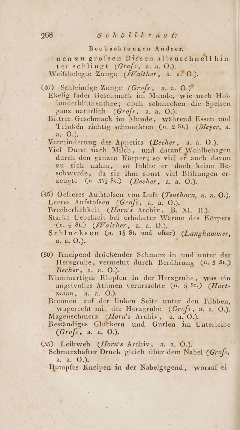 968 Se köblikhan Beobachtungen Andrer, . 2 % . nen zu groflsen Bıssen allzuschnellhin- ter schlingt (Grofs)!.a5 4.09, Weilsbelegte Zunge (/Falther, a. a O.). (40) Schleimige Zunge (Grofs, a. a. 9.’ Ekelig fader Geschmack im Munde, wie nach Hol- lunderblüthenthee; doch schmecken die Speisen ganz natürlich (Grofs, 2a ON: Bittrer. Geschmack im Munde, während Essen und Trinken richtig schmeckten (nm. 2 St.) (Meyer, a. a2u0).). Verminderung des Appetits (Becher, a..a. O.). Viel Durst nach Milch, und darauf Wohlbehagen durch den ganzen Körper; so viel er auch davon zu sich nahm, so fühlte er doch keine Be- schwerde, da sie ihm sonst viel Blähungen er- zeugte.. (m. 863 St.) (Becher, a. a. 0.) (45) Oefteres Aufstofsen von Luft (Teuthorn, a. a. O.). Leeres Aufstolsen (Grofs, a. a. O.). Brecherlichkeit (Horn’s Archiv, B. XL IL). Starke Uebelkeit bei erhöheter Wärme des Körpers Ko.,7,8t.) (Walther. a..2..0.). Schlucksen (n. 13 St. und öfter) (Langhammer, a2: 0.). e | (50) Kineipend drückender Schmerz in und unter der Herzgrube, vermehrt durch Berührung (n. 3 St.) Becker, ä. 2. O.). Blammartiges Klopfen in der Herzgrube, was ein angstvolles Athmen verursachte (n. 5 St.) (Hart- mon, a. 2, IR) gl Brennen auf.der linken Seite unter den Ribben, wagerecht mit der Herzgrube (Grofs , a 4.,.0.), Magenschmerz (Horn’s Archiv, a.a. O.). Beständiges Gluckern und Gurlen im Unterleibe (Grofs, 2.8, O0.) (55) Leibweh (Horn’s Archiv, a. a. O.). Schmerzhafter Druck gleich über dem Nabel (Gro/s, a... ©.% Dumpfes Kneipen in der Nabelgegend, worauf ei-