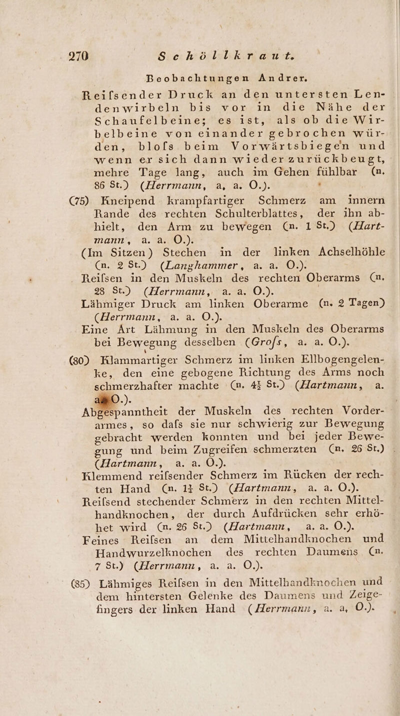 Beobachtungen Andrer. Reifsender Druck an den untersten Len- denwirbeln bis vor in die Nähe der Schaufelbeine; es ıst, als ob die Wir- belbeine von einander gebrochen wür- den, blofs beim Vorwärtsbiegen und wenn ersich dann wieder zurückbeugt, mehre Tage lang, auch im Gehen fühlbar (m. 86 St.) (Herrmann, a, a. O.). Pr; (75) Kneipend krampfartiger Schmerz am innern Rande des rechten Schulterblattes, der ıhn ab- hielt, den Arm zu bewegen (n. 15t) (Hart- mann, a. a. O.). (Im Sitzen) Stechen in der linken Achselhöhle (n. 2St.) (Langhammer, a. a. O.). Reilsen in den Muskeln des rechten Oberarms (n. 28 St.) (Herrmann, a.a. O.). | (Herrmann, a. a. O.). Eine Art Lähmung in den Muskeln des Oberarms bei Bewegung desselben (Grofs, a. a. O.). (80) Klammartiger Schmerz im linken Ellbogengelen- ke, den eine gebogene Richtung des Arms noch schmerzhafter machte (n. 43 St.) (Hartmann, a. D.). Abgespanntheit der Muskeln des rechten Vorder- armes, so dafs sie nur schwierig zur Bewegung gebracht werden konnten und bei jeder Bewe- (Hartmann, a. a. O.). HKlemmend reifsender Schmerz im Rücken der rech- ten Hand (n. 14 St) (Hartmann, a. a. 0.) Reilsend stechender Schmerz in den rechten Mittel- handknochen, der durch Aufdrücken sehr erhö- het wird (n. %6 St.) (Hartmann, a.a. 0.) Feines Reilsen an dem Mittelhandknochen und Handwurzelknochen des rechten Daumens_ (n. ‚75t) (Herrmann, a. a. OÖ.) (35) Lähmiges Reilsen in den Mittelhandknochen und dem hintersten Gelenke des Daumens und Zeige- fingers der linken Hand (Herrmann, a. a, O.).