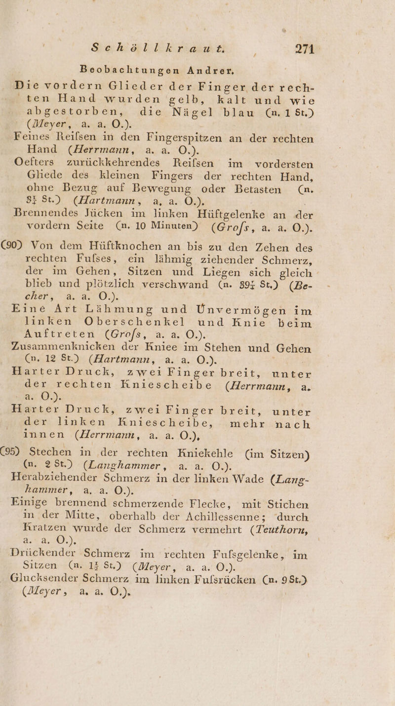 Beobachtungen Andrer, Die vordern Glieder der Finger der rech- ten Hand wurden gelb, kalt und wie abgestorben, die Nägel blau (n.18t) (Meyer, -.a-,4.0.). Feines Reilsen in den Fingerspitzen an der rechten Hand (Herrmann, a. a. O.). Oefters zurückkehrendes Reifsen im vordersten Gliede des kleinen Fingers der rechten Hand, ohne Bezug auf Bewegung oder Betasten (m. 3; St.) (Hartmann, aa. 0.) Brennendes Jücken im linken Hüftgelenke an de vordern Seite (m. 10 Minuten) (Grofs, a. a. O.). (90) Von dem Hüftknochen an bis zu den Zehen des rechten Fufses, ein lähmig ziehender Schmerz, der ım Gehen, Sitzen und Liegen sich gleich blieb und plötzlich verschwand (n. 395 St.) (Be- ARerr 2,9. O0.) Eine Art Lähmung und Unvermögen im linken Oberschenkel und Knie beim Auftneten.(bro/sa, a. 4..0.). Zusammenknicken der Kniee im Stehen und Gehen (n, 12 St.) (Hartmann, a. a. O.). Harter Druck, zwei Finger breit, unter der rechten Kniescheibe (Herrmann, a. a0). Harter Druck, zwei Finger breit, unter der linken Kniescheibe, mehr nach innen (Herrmann, a..a. O.), (95) Stechen in der rechten Kniekehle (im Sitzen) (n. 251.) (Langhammer, a. a. O.). Herabziehender Schmerz in der linken Wade (Lang- hammer, a. a. O.). Einige brennend schmerzende Flecke, mit Stichen in der Mitte, oberhalb der Achillessenne; durch Rratzen wurde der Schmerz vermehrt (Teuthorn, 29 4.70), Drückender Schmerz im rechten Fufsgelenke, im Sitzen - (mi,12.8t,) (Aeyer,a. a:@.). Glucksender Schmerz im linken Fulsrücken (n. 98t.) (Meyer, a. a. OÖ.) |