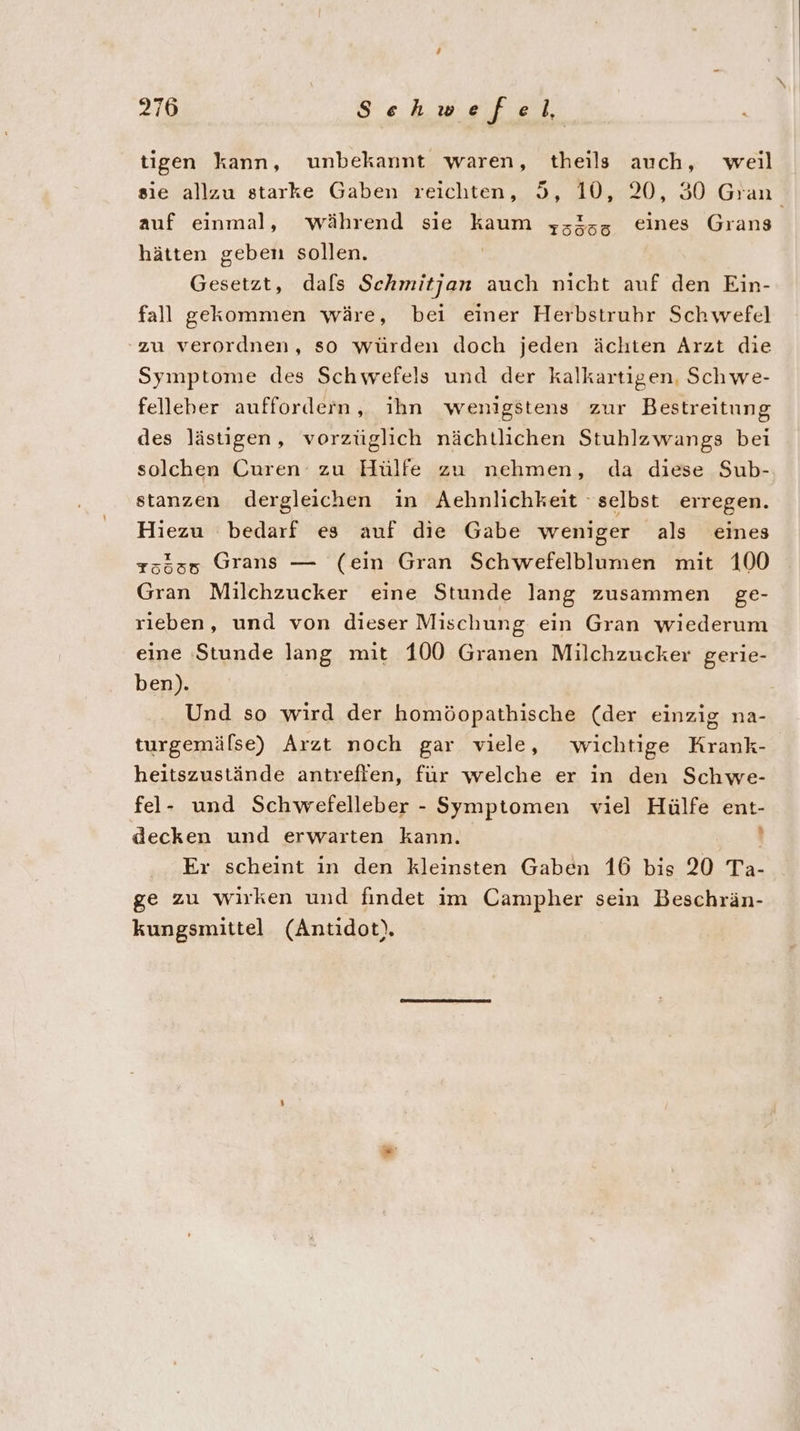 tigen kann, unbekannt waren, theils auch, weil sie allzu starke Gaben reichten, 5, 10, 20, 30 Gran auf einmal, während sie kaum ys&amp;sz eines Grans hätten geben sollen. | Gesetzt, dafs Schmitjan auch nicht auf den Ein- fall gekommen wäre, bei einer Herbstruhr Schwefel zu verordnen, so würden doch jeden ächten Arzt die Symptome des Schwefels und der kalkartigen, Schwe- felleber auffordern, ihn wenigstens zur Bestreitung des lästigen, vorzüglich nächtlichen Stuhlzwangs bei solchen Curen zu Hülfe zu nehmen, da diese Sub- stanzen dergleichen in Aehnlichkeit selbst erregen. Hiezu bedarf es auf die Gabe weniger als eines 75535 Grans — (ein Gran Schwefelblumen mit 100 Gran Milchzucker eine Stunde lang zusammen ge- rieben, und von dieser Mischung ein Gran wiederum eine Stunde lang mit 100 Granen Milchzucker gerie- ben). Und so wird der homöopathische (der einzig na- turgemälse) Arzt noch gar viele, wichtige Krank- heitszustände antrefien, für welche er in den Schwe- fel- und Schwefelleber - Symptomen viel Hülfe ent- decken und erwarten kann. i Er scheint in den kleinsten Gaben 16 bis 20 Ta- ge zu wirken und findet im Campher sein Beschrän- kungsmittel (Antidot).