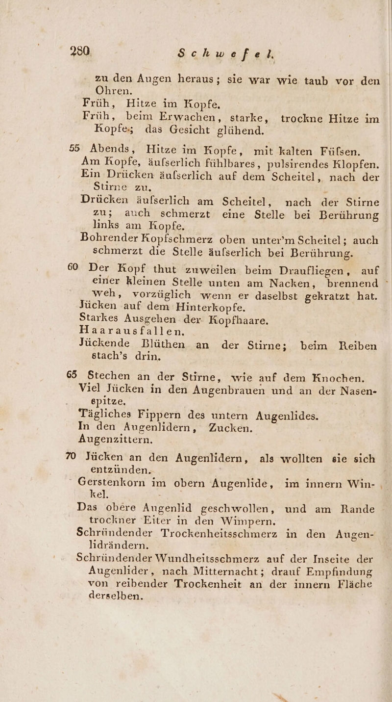 ; zu den Augen heraus; sie war wie taub vor den Ohren. Früh, Hitze im Kopfe, Früh, beim Erwachen, starke, trockne Hitze im Kopfe; das Gesicht glühend. 55 Abends, Hitze im Ropfe, mit kalten Fülsen. Am Kopfe, äufserlich fühlbares, pulsirendes Rlopfen. Ein Drücken äufserlich auf dem Scheitel, nach der Stirne zu, Drücken äufserlich am Scheitel, nach der Stirne zu; auch schmerzt eine Stelle bei Berührung links am Kopfe, Bohrender Ropfschmerz oben unter’m Scheitel; auch schmerzt die Stelle äufserlich bei Berührung. 60 Der Kopf thut zuweilen beim Draufliegen, auf einer kleinen Stelle unten am Nacken, brennend weh, vorzüglich wenn er daselbst gekratzt hat. Jücken auf dem Hinterkopfe. Starkes Ausgehen der. Kopfhaare. Haarausfallen. Jückende Blüthen an der Stirne; beim Reiben stach’s drin. 65 Stechen an der Stirne, wie auf dem Knochen. Viel Jücken in den Augenbrauen und an der Nasen- epıtze, Tägliches Fippern des untern Augenlides. In den Augenlidern, Zucken. Augenzittern. 70 Jücken an den Augenlidern, als wollten sie sich entzünden.- % “ Gerstenkorn im obern Augenlide, im innern Win- | kel. - Das obere Augenlid geschwollen, und am Rande - trockner Eiter in den Wimpern. Schründender Trockenheitsschmerz in den Augen- lidrändern. Schründender Wundheitsschmerz auf der Inseite der Augenlider, nach Mitternacht; drauf Empfindung von reibender Trockenheit an der innern Fläche derselben.