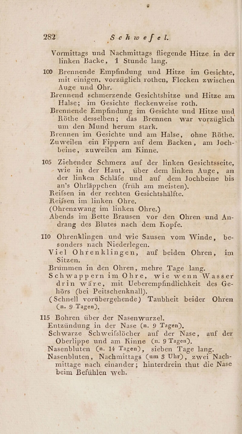 Vormittags und Nachmittags fliegende Hitze. in der linken Backe, 1 Stunde lang. 100 Brennende Empfindung und Hitze im Gesichte, mit einigen, vorzüglich rothen, Flecken zwischen Auge und Ohr. Brennend schmerzende Gesichtshitze und Hitze am Halse; im Gesichte flecken weise roth. Brennende Empfindung im Gesichte und Hitze und Röthe desselben; das Brennen war vorzüglich um den Mund herum stark. Brennen im Gesichte und am Halse, ohne Röthe. Zuweilen ein Fippern auf dem Backen, am Joch-' beine, zuweilen am Rinne. 1065 Ziehender Schmerz auf der linken Gesichtsseite, ‘wie in der Haut, über dem linken Auge, an der linken Schläfe und auf dem Jochbeine bis an’s Ohrläppchen (früh am meisten), Reilsen in der rechten Gesichtshälfte. Reifsen im linken Ohre. (Ohrenzwang ım linken Ohre.) Abends ım Bette Brausen vor den Ohren und An- drang des Blutes nach dem Kopfe. 110 Ohrenklingen. und wie Sausen vom Winde, be- sonders nach Niederlegen. Viel Ohrenklingen, auf beiden Ohren, im Sitzen. Brummen in den Ohren, mehre Tage lang. Schwapp ern im ee wıe wenn Wasser drin wäre, mit Ueberempfindlichkeit des Ge- hörs (bei Peitschenknall). (Schnell vorübergehende) Taubheit beider Bon (n. 9 Tagen), 115 Bohren über der Nasenwurzel. Entzündung in der Nase (n. 9 Tagen), Schwarze Schweilslöcher auf der Nase, auf der Oberlippe und am Kinne (n. 9 Tagen), Nasenbluten (n. 14 Tagen), sieben Tage lang. Nasenbluten, Nachmittags Cum 8 Uhr), zwei Nach- mittage nach einander; hinterdrein thut die Nase beim Befühlen weh.