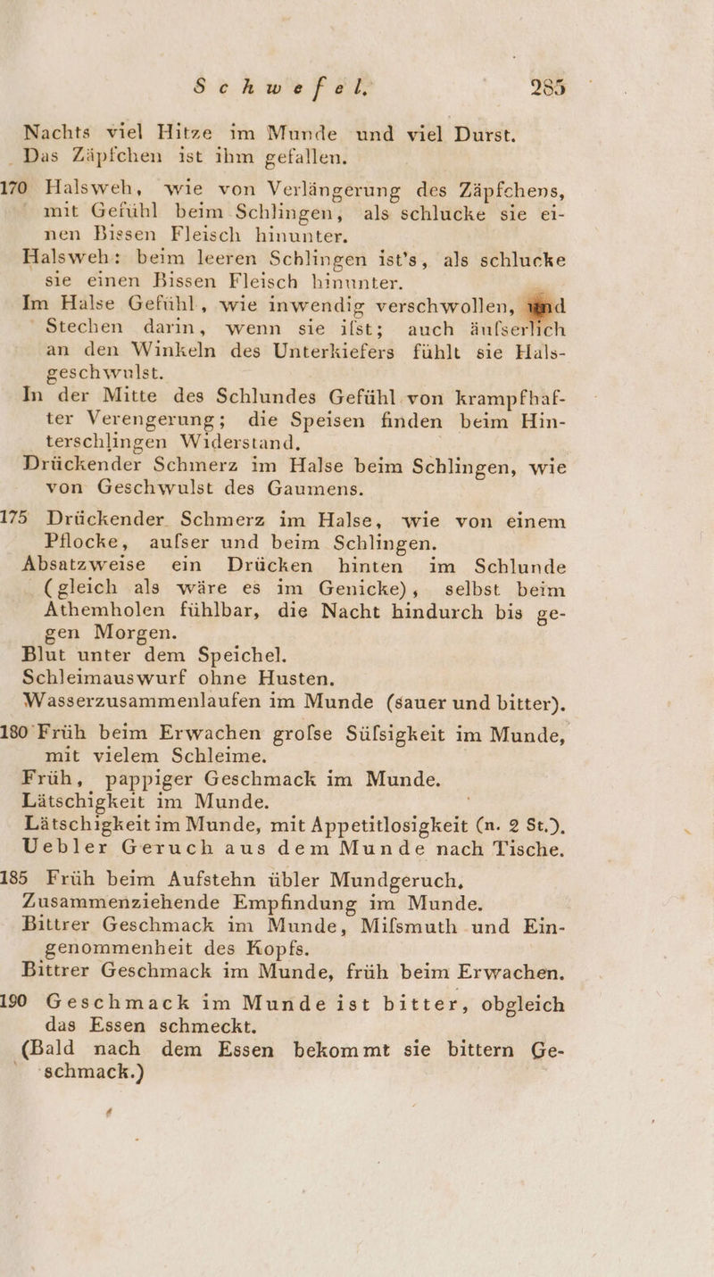 Nachts viel Hitze im Munde und viel Durst. . Das Zäpfchen ist ıhm gefallen. 170 Halsweh, wie von Verlängerung des Zäpfchens, ' mit Gefühl beim Schlingen, als schlucke sie ei- nen Bissen Fleisch hinunter. Halsweh: beim leeren Schlingen ist's, als schlucke sıe einen Bissen Fleisch hinunter. Im Halse Gefühl, wie inwendig verschwollen, Stechen darın, wenn sie ilst; auch änfserlich an den Winkeln des Unterkiefers fühlt sie Hals- geschwulst. In der Mitte des Schlundes Gefühl von krampfhaf- ter Verengerung; die Speisen finden beim Hin- terschlingen Widerstand. Drückender Schmerz im Halse beim Schlingen, wie von Geschwulst des Gaumens. 175 Drückender Schmerz im Halse, wie von einem Pflocke, aufser und beim Schlingen. Absatzweise ein Drücken hinten im Schlunde . (gleich als wäre es im Genicke), selbst beim Athemholen fühlbar, die Nacht hindurch bis ge- gen Morgen. Blut unter dem Speichel. Schleimauswurf ohne Husten. Wasserzusammenlaufen im Munde (sauer und bitter). 180 Früh beim Erwachen grolse Sülsigkeit im Munde, mit vielem Schleime. Früh, pappiger Geschmack im Munde. Lätschigkeit im Munde. Lätschigkeitim Munde, mit Appetitlosigkeit (n. 2 St.), Uebler Geruch aus dem Munde nach Tische. 185 Früh beim Aufstehn übler Mundgeruch, Zusammenziehende Empfindung im Munde. Bittrer Geschmack im Munde, Mifsmuth und Ein- genommenheit des Kopfs. Bittrer Geschmack im Munde, früh beim Erwachen. 190 Geschmack im Munde ist bitter, obgleich das Essen schmeckt. (Bald nach dem Essen bekommt sie bittern Ge- 'schmack.) | 2