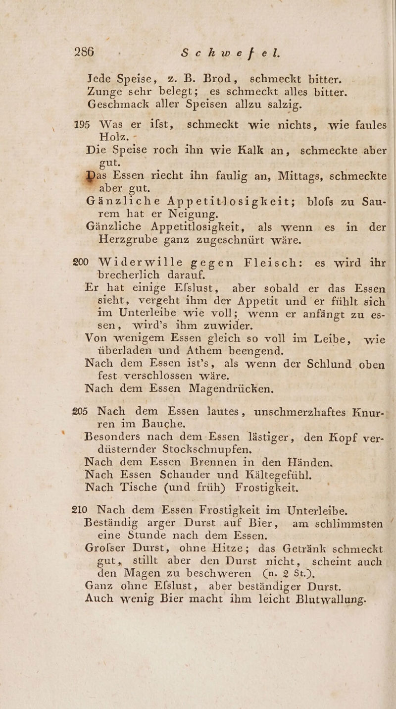 Jede Speise, z. B. Brod, schmeckt bitter. Zunge sehr belegt; es schmeckt alles bitter. Geschmack aller Speisen allzu salzig. 195 Was er ilst, schmeckt wie nichts, wie faules Holz, - Die Speise roch ihn wie Kalk an, schmeckte aber gut. Bes Essen riecht ihn faulig an, Mittags, schmeckte aber gut. Gänzliche Appetitlosigkeit; blofs zu Sau- rem hat er Neigung. Gänzliche Appetitlosigkeit, als wenn es in der Herzgrube ganz zugeschnürt wäre. 200 Widerwille gegen Fleisch: es wird ihr brecherlich darauf. Er hat einige Elslust, aber sobald er das Essen sieht, vergeht ihm der Appetit und er fühlt sich im Unterleibe wie voll; wenn er anfängt zu es- sen, wird’s ıhm ae Von wenigem Essen gleich so voll im Leibe, wie überladen und Athem beengend. Nach dem Essen ist’s, als wenn der Schlund oben fest verschlossen wäre. Nach dem Essen Magendrücken. 205 Nach dem Essen lautes, unschmerzhaftes Knur-: ren im Bauche. Besonders nach dem Essen lästiger, den Kopf ver- düsternder Stockschnupfen. Nach dem Essen Brennen ın den Händen. Nach Essen Schauder und Kältegefühl. Nach Tische (und früh) Frostigkeit. “ 210 Nach dem Essen Frostigkeit im Unterleibe. Beständig arger Durst auf Bier, am schlimmsten eine Stunde nach dem Essen. ' Grolser Durst, ohne Hitze; das Getränk schmeckt gut, stillt aber den Durst nicht, scheint auch den Magen zu beschweren (n. 2 St.), Ganz ohne Elslust, aber beständiger Durst. Auch wenig Bier macht ihm leicht Blutwallung. a