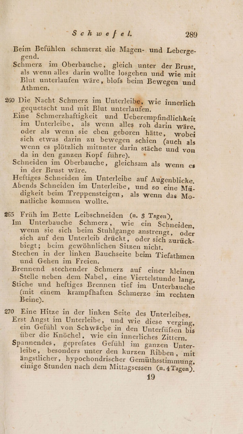 Schwefel, 2389 Beim Befühlen schmerzt die Magen-. und Leberge- gend. \ Ka Schmerz ım ÖOberbauche, gleich unter der Brust, ' als wenn alles darin wollte losgehen und wie mit Blut unterlaufen wäre, blols beim Bewegen und Athmen. 260 Die Nacht Schmerz im Unterleibe, wie innerlich gequetscht und mit Blut unterlaufen. Eine Schmerzhaftigkeit und Ueberempfindlichkeit im Unterleibe, als wenn alles roh darin wäre, oder als wenn sie eben geboren hätte, wobei sich etwas darin zu bewegen schien (auch als wenn es plötzlich mitunter darin stäche und von da in den ganzen Kopf führe). * Schneiden im Oberbauche, gleichsam als wenn es in der Brust wäre. Heftiges Schneiden im Unterleibe auf Augenblicke, Abends Schneiden im Unterleibe, und so eine Mü- digkeit beim Treppensteigen, als wenn das Mo- natliche kommen wollte. 265 Früh im Bette Leibschneiden (n. 8 Tagen), Im Unterbauche Schmerz, wie ein Schneiden, wenn sie sich beim Stuhlgange anstrengt, oder sich auf den Unterleib drückt, oder sich zurück- biegt; beim gewöhnlichen Sitzen nicht. Stechen in der linken Bauchseite beim Tiefathmen und Gehen im Freien. Brennend stechender Schmerz auf einer kleinen Stelle neben dem Nabel, eine Viertelstunde lan ; Stiche und heftiges Brennen tief im Unterbauche (mit einem krampfhaften Schmerze im rechten Beine). 270 Eine Hitze in der linken Seite des Unterleibes. Erst Angst im Unterleibe, und wie diese verging, ein Gefühl von Schwäche in den Unterfüfsen bis über die Knöchel, wie ein innerliches Zittern. Spannendes, gepreflstes Gefühl im ganzen Unter- leibe, besonders unter den kurzen Ribben A ‚mit ängstlicher, hypochondrischer Gemüthsstimmung, einige Stunden nach dem Mittagsessen (n, 4Tagen), 19