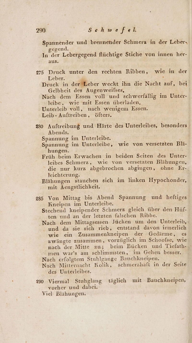 Spannender und brennender Schmerz in der Leber gegend. In der Lebergegend flüchtige Stiche von innen her- aus. 975 Druck unter den rechten Rüibben, ‚wie in der Leber. Druck in derBeber weckt ihn die Nacht auf, beı Gelbheit des Augenweilses, Nach dem Essen voll und schwerfällig im Unter- leibe, wıe mit Essen überladen, Unterleib voll, nach wenigem Essen. Leib - Auftreiben, öfters, 230 Auftreibung und Härte des Unterleibes, besonders Abends. Spannung im Unterleibe. Spannung im Unterleibe, wıe von versetzten Blä- hungen. Früh beim Erwachen in beiden Seiten des Die 'leibes Schmerz, wie von versetzten Blähungen, die nur kurz abgebrochen abgingen, ohne Er-. leichterung. Blähungen stauchen sich ım linken Hypochonder, mit Aengstlichkeit, 285 Von Mittag bis Abend Spannung und heftiges Kneipen im Unterleibe. Stechend kneipender Schmerz gleich über den Hüf- ten und an der letzten falschen Ribbe. Nach dem Mittagsessen Jücken um den Unterleib, : i und da sie sich rieb, entstand davon innerlich wie ein Zusammenkneipen der Gedärme, es zwängte zusammen, vorzüglich im Schoolse, wie nach der Mitte zu; beim Bücken und Tiefath- -- men war’s am schlimmsten, ım Gehen besser. Nach erfolgtem Stuhlgange Bauchkneipen. Nach Voktenacht ae schmerzhaft in der Seite ‘des Unterleibes. 290 Viermal Stuhglang täglich mit Bauchkneipen, vorher und dabeı. Viel Blähungen.