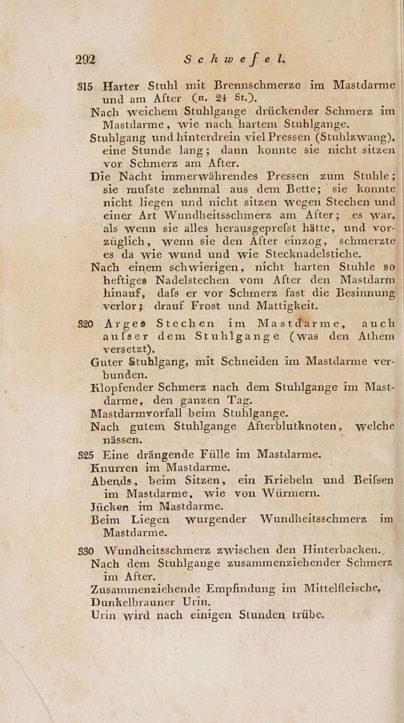 315 Harter Stuhl mit Brennschmerze im Mastdarme und am After (n. 2% St.). Nach weichem Stuhlgange drückender Schmerz im Mastdarme, wie nach. hartem Stuhlgange. Stuhlgang und hinterdrein viel Pressen (Stuhlzwang), eine Stunde lang; dann konnte sie nicht sitzen vor Schmerz am After. Die Nacht immerwährendes Pressen zum Stuhle; nicht liegen und nicht sitzen wegen Stechen und züglich, wenn sie den After einzog, schmerzte es da wie wund und wie Stecknadelstiche. heftiges Nadelstechen vom After den Mastdarm verlor; drauf Frost und Mattigkeit. 822 Arges Stechen im Mastdarme, auch aulser dem Stuhlgange (was den Athem versetzt). Guter $tublgang, mit Schneiden im Mastdarme ver- bunden. Klopfender Schmerz nach dem Stuhlgange im Mast- darme, den ganzen Tag. Mastdarmvorfall beim Stuhlgange. Nach gutem Stuhlgange Afterblutknoten, welche nässen. k 325 Eine drängende Fülle im Mastdarme. HKnurren im Mastdarme. Abends, beim Sitzen, ein Kriebeln und Beifsen im Mastdarme, wie von Würmern. Jücken im Mastdarme. Mastdarme. 830 Wundheitsschmerz zwischen den Hinterbacken. Nach dem Stuhlgange zusammenziehender Schmerz im After. Zusammenziehende Empfindung im Mittelfleische, Dunkelbrauner Urin, Urin wird nach einigen Stunden trübe.