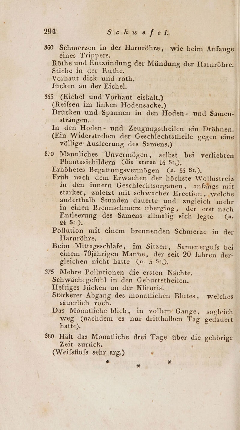 360 Schmerzen in der Harnröhre, wie beim Anfange eines Trippers. | Rötbe und Entzündung der Mündung der Harnröhre. Stiche in der Ruthe. Vorhaut dick und roth. Jücken an der Eichel. 8355 (Eichel und Vorhaut eiskalt,) (Reilsen im linken Hodensacke.) Drücken und Spannen in den Hoden- und Samen- strängen. In den Hoden- und Zeugungstheilen ein Dröhnen. (Ein Widerstreben der Geschlechtstheile gegen eine völlige Ausleerung des Samens.) | 370 Männliches Unvermögen, selbst bei verliebten Phantasiebildern (die ersten 16 St.), Erhöhetes Begattungsvermögen (n. 56 St.), Früh nach dem Erwachen der höchste Wollustreiz in den innern Geschlechtsorganen, anfangs mit starker, zuletzt mit schwacher Erection , ‚welche anderthalb Stunden dauerte und zugleich mehr in einen Brennschmerz überging, der erst nach Entleerung des Samens allmälig sich legte Cn. 24 St.), : Pollution mit einem brennenden Schmerze in der Harnröhre. Beim Mittagsschlafe, im Sitzen, Samenergufs bei einem 70jährigen Manne, der seit 20 Jahren der- gleichen nicht hatte (n. 5 St.), 375 Mehre Pollutionen die ersten Nächte. Schwächegefühl in den Geburtstheilen. Heftiges Jücken an der Rlitoris. Stärkerer Abgang des monatlichen Blutes, welches säuerlich roch. Das Monatliche blieb, in vollem’ Gange, sogleich weg (nachdem es nur dritthalben Tag gedauert hatte). 380 Hält das Monatliche drei Tage über die gehörige Zeit zurück, ; (Weilsfluls sehr arg.) . * *