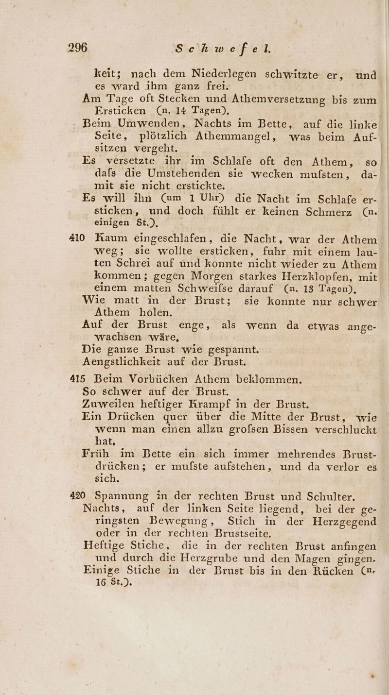 keit; nach dem Niederlegen schwitzte er, und es ward ihm ganz frei. Am Tage oft Stecken und Athemversetzung bis zum Ersticken (n, 14 Tagen), Beim Umwenden, Nachts im Bette, auf die linke Seite, plötzlich Athemmangel, was beim Auf- sitzen vergeht. | Es versetzte ihr im Schlafe oft den Athem, so, dals die Umstehenden sie wecken mulfsten, da- mit sie nicht erstickte. Es will ihn (Cum 1 Uhr) die Nacht im Schlafe er- sticken, und doch fühlt er keinen Schmerz (n. einigen $t,), 410 Raum eingeschlafen, die Nacht, war der Athem weg; sie wollte ersticken, fuhr mit einem lau- ten Schrei auf und konnte nicht wieder zu Athem kommen; gegen Morgen starkes Herzklopfen, mit einem matten Schweilse darauf (n. 13 Tagen), Wie matt in der Brust; sie konnte nur schwer Athem holen. Auf der Brust enge, als wenn da etwas ange- wachsen wäre, Die ganze Brust wie gespannt. Aengstlichkeit auf der Brust. 415 Beim Vorbücken Athem beklommen. So schwer auf der Brust. Zuweilen heftiger Krampf in der Brust. Ein Drücken quer über die Mitte der Brust, wie wenn man einen allzu grolsen Bissen verschluckt hat, | | Früh im Bette ein sich immer mehrendes Brust- drücken; er mulste aufstehen, und da verlor es sich. 420 Spannung in der rechten Brust und Schulter. Nachts, auf der linken Seite liegend, bei der ge- ringsten Bewegung, Stich in der Herzgegend oder ın der rechten Brustseite. | Heftige Stiche, die in der rechten Brust anfıngen und durch die Herzgrube und den Magen gingen. Einige Stiche in der Brust bis in den Rücken (n. 16 St.).