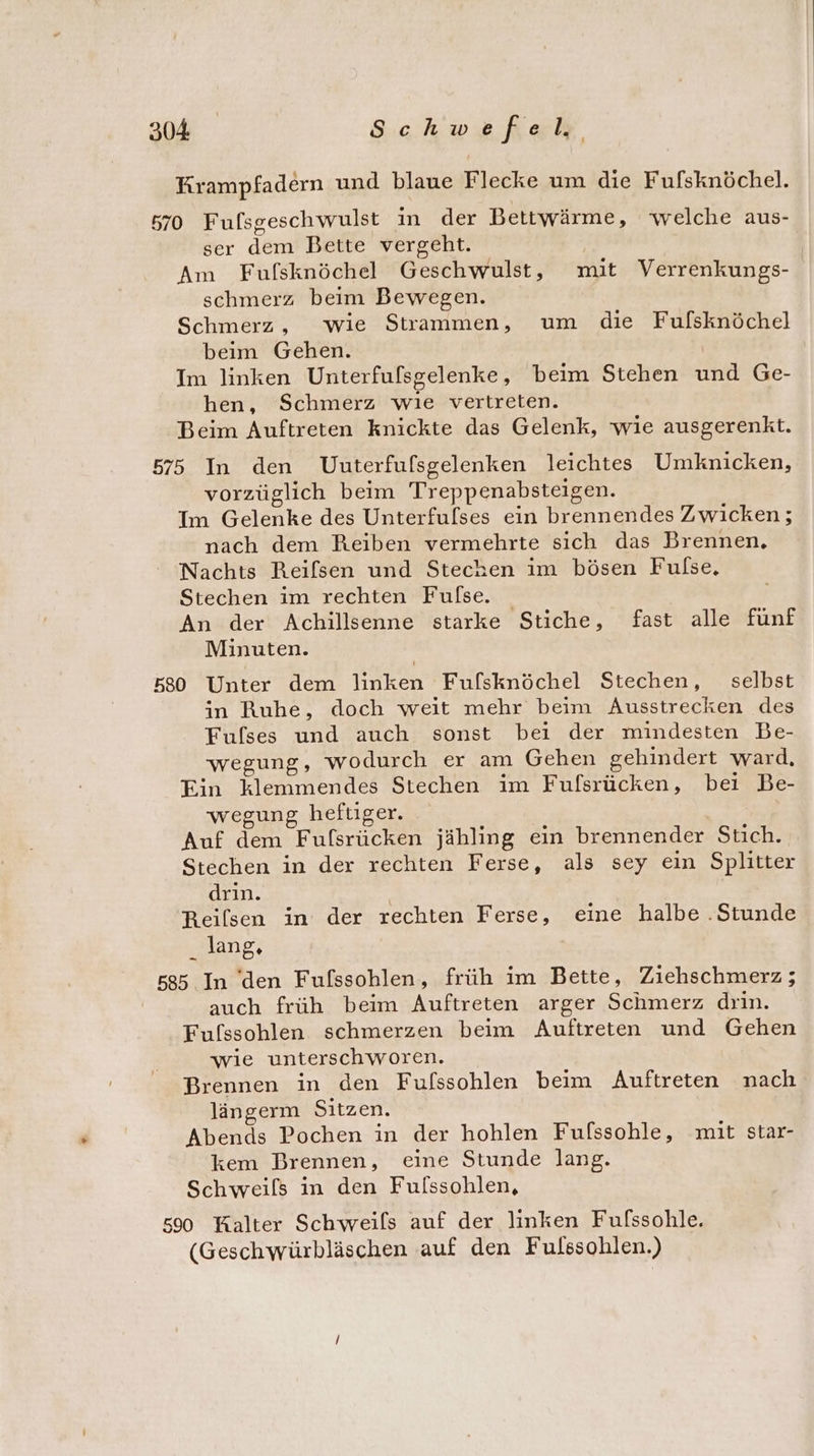 Krampfadern und blaue Flecke um die Fufsknöchel. 570 Fufsgeschwulst in der Bettwärme, welche aus- ser dem Bette vergeht. Am Fufsknöchel Geschwulst, mit Verrenkungs- schmerz beim Bewegen. Schmerz, wie Strammen, um die Fufsknöchel beim Gehen. Im linken Unterfulsgelenke, beim Stehen und Ge- hen, Schmerz wie vertreten. Beim Auftreten knickte das Gelenk, wie ausgerenkt. 575 In den Uuterfufsgelenken leichtes Umknicken, vorzüglich beim Treppenabsteigen. Im Gelenke des Unterfulses ein brennendes Zwicken; nach dem Reiben vermehrte sich das Brennen, Nachts Reifsen und Stechen im bösen Fulse, Stechen im rechten Fulse An der Achillsenne starke Stiche, fast alle fünf Minuten. 580 Unter dem linken Fufsknöchel Stechen, selbst in Ruhe, doch weit mehr beim Ausstrecken des Fulses und auch sonst bei der mindesten Be- wegung, wodurch er am Gehen gehindert ward, Ein klemmendes Stechen im Fufsrücken, bei Be- wegung heftiger. | Auf dem Fufsrücken jähling ein brennender Stich. Stechen in der rechten Ferse, als sey ein Splitter drin. Reilsen in der rechten Ferse, eine halbe .Stunde lang, 585 In den Fufssohlen, früh im Bette, Ziehschmerz ; auch früh beim Auftreten arger Schmerz drin. Fulssohlen schmerzen beim Auftreten und Gehen wie unterschworen. Brennen in den Fufssohlen beim Auftreten nach längerm Sitzen. Abends Pochen in der hohlen Fufssohle, mit star- kem Brennen, eine Stunde lang. Schweifs in den Fulssohlen, 500 Kalter Schweils auf der linken Fufssohle. (Geschwürbläschen auf den Fulssohlen.)