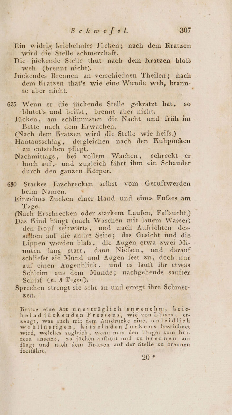 Ein widrig kriebelndes Jücken; nach dem Kratzen wird die Stelle schmerzhaft. Die jückende Stelle thut nach dem KRratzen blols ‘weh (brennt nicht). Jückendes Brennen an verschiednen Theilen; nach dem Kratzen that’s wıe eine Wunde weh, brann- te aber nicht. 625 Wenn er die jiückende Stelle gekratzt hat, so 'blutet’s und beilst, brennt aber nicht. Jücken, am schlimmsten die Nacht und früh im Bette nach dem Erwachen. (Nach dem Kratzen wird die Stelle wie heifs.) Hautausschlag, dergleichen nach den Kuhpocken “ zu entstehen pflegt. Nachmittags, bei vollem Wachen, schreckt er hoch auf,- und zugleich fährt ihm ein Schauder durch den ganzen Körper. 630 Starkes Erschrecken selbst vom Geruftwerden beim Namen. “ Einzelnes Zucken einer Hand und eines Fufses am Tage. (Nach Erschrecken oder starkem Laufen, Fallsucht.) Das Kind hängt (nach Waschen mit lauem Wasser) den Kopf seitwärts, und nach Aufrichten des- selben auf die andre Seite; das Gesicht und die Lippen werden blafs, die Augen etwa zwei Mi- nuten lang starr, dann Nielsen, und darauf schliefst sie Mund und Augen fest zu, doch nur auf einen Augenblick, und es läuft ihr etwas Schleim aus dem Munde; nachgehends sanfter Schlaf (a. 3 Tagen). Sprechen strengt sie sehr an und erregt ihre Schmer- zen. Krätze eine Art unerträglich angenehm, krie- belndjückenden Fressens, wie von Läusen, er- zeugt, was auch mit dem Ausdrucke eines unleidlich wohllüstigen, kitzelnden Jückens bezeichnet wird, welches sogleich, wenn man den Finger zum Rra- tzen ansetzt, zu jüchen aufhört und zubrennen an- fängt und nach dem Kratzen auf der Stelle zu brennen fortfährt, 20 *