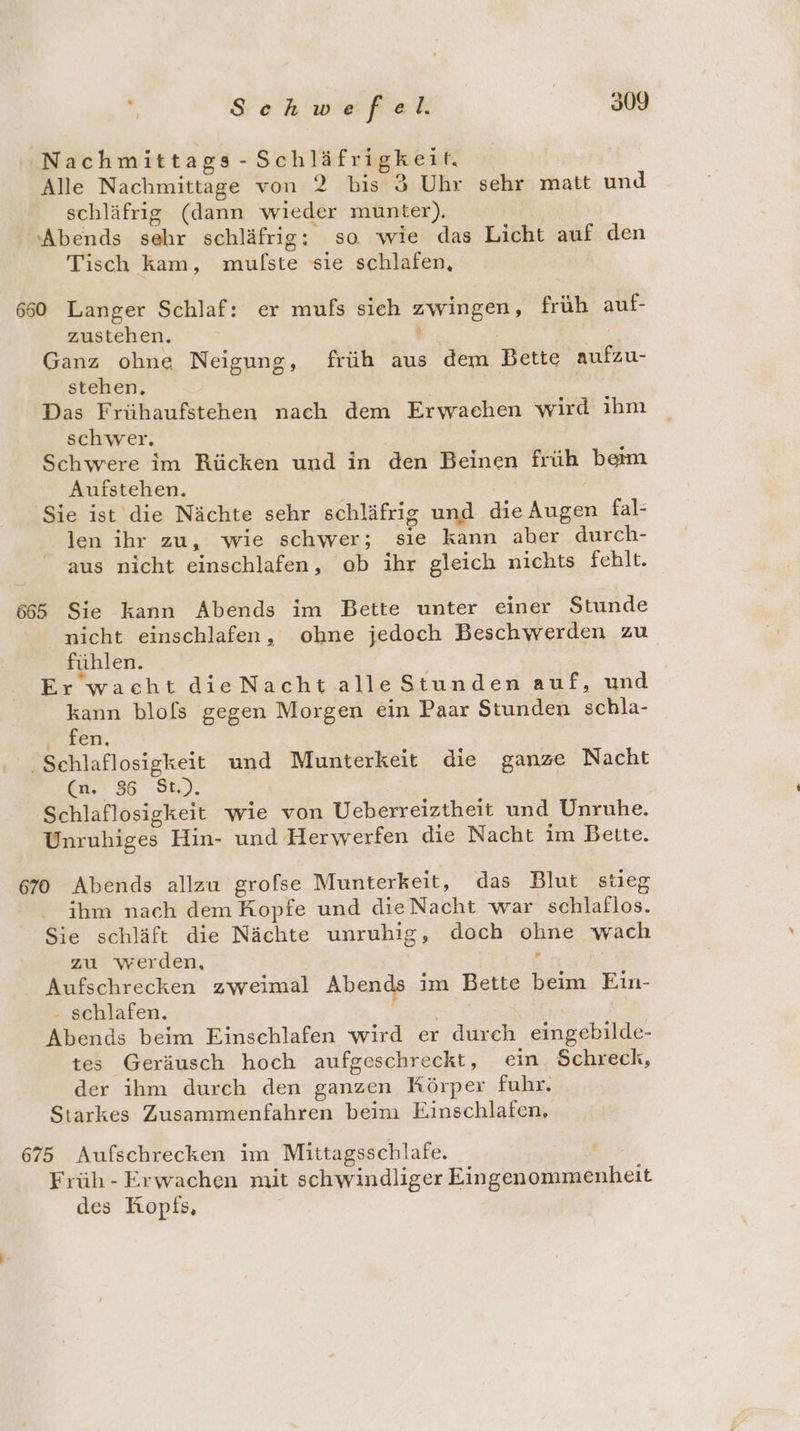 Nachmittags -Schläfrigkeit. Alle Nachmittage von 2 bis 3 Uhr sehr matt und schläfrig (dann wieder munter). “Abends sehr schläfrig: so wie das Licht auf den Tisch kam, mulste sie schlafen, Ä 660 Langer Schlaf: er mufs sich zwingen, früh auf- zustehen. x | Ganz ohne Neigung, früh aus dem Bette aufzu- stehen, | Das Frühaufstehen nach dem Erwachen wird ihm schwer. | Schwere im Rücken und in den Beinen früh beim Aufstehen. ‘Sie ist die Nächte sehr schläfrig und die Augen fal- len ihr zu, wie schwer; sie kann aber durch- aus nicht einschlafen, ob ihr gleich nichts fehlt. 665 Sie kann Abends im Bette unter einer Stunde nicht einschlafen, ohne jedoch Beschwerden zu fühlen. Er waeht dieNachtalleStunden auf, und kann blofs gegen Morgen ein Paar Stunden schla- ‚ fen. Schlaflosigkeit und Munterkeit die ganze Nacht (n. 36 St.). Schlaflosigkeit wie von Ueberreiztheit und Unruhe. Unruhiges Hin- und Herwerfen die Nacht im Bette. 670 Abends allzu grofse Munterkeit, das Blut stieg ihm nach dem Kopfe und dieNacht war schlaflos. Sie schläft die Nächte unruhig, doch ohne wach zu werden, r | Aufschrecken zweimal Abends im Bette beim Ein- - schlafen. | | Abends beim Einschlafen wird er durch eingebilde- tes Geräusch hoch aufgeschreckt, ein. Schreck, der ihm durch den ganzen Körper fuhr. Starkes Zusammenfahren beim Einschlafen, 675 Aufschrecken im Mittagsschlafe. Früh- Erwachen mit schwindliger Eingenommenheit des Hopfs,