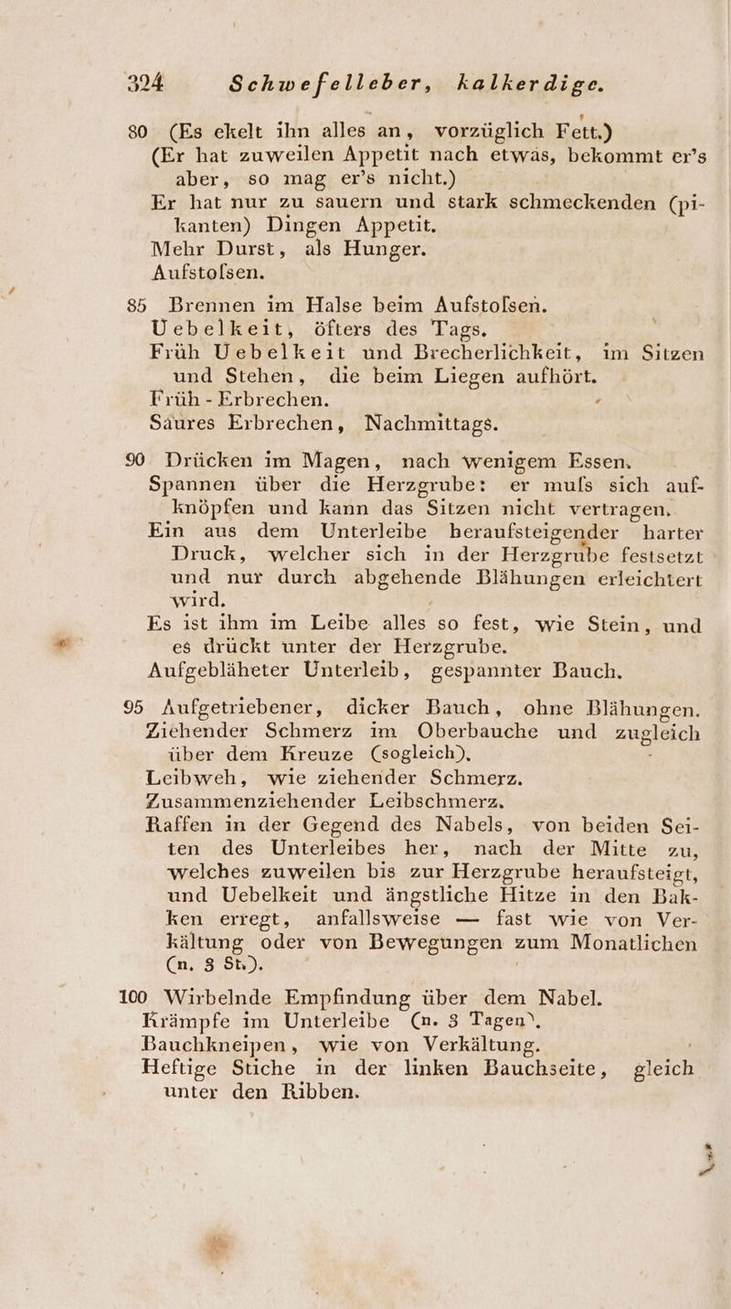 80 (Es ekelt ihn alles an, vorzüglich Fett.) (Er hat zuweilen Appetit nach etwäs, bekommt er’s aber, so mag er’s nicht.) Er hat nur zu sauern und stark schmeckenden (pi- kanten) Dingen Appetit. Mehr Durst, als Hunger. Aufstolsen. 85 Brennen im Halse beim Aufstolsen. Uebelkeit, öfters des Tags. Früh Uebelkeit und Brecherlichkeit, im Sitzen und Stehen, die beim Liegen aufhört. Früh - Erbrechen. „ Saures Erbrechen, Nachmittags. 90 Drücken im Magen, nach wenigem Essen, Spannen über die Herzgrube: er muls sich auf- knöpfen und kann das Sitzen nicht vertragen. Ein aus dem Unterleibe beraufsteigender harter Druck, welcher sich in der Herzgrube festsetzt und nur durch abgehende Blähungen erleichtert wird. Es ist ihm im Leibe alles so fest, wie Stein, und es drückt unter der Herzgrube. Aufgebläheter Unterleib, gespannter Bauch. 95 Aufgetriebener, dicker Bauch, ohne Blähungen. Zıehender Schmerz ım ÖOberbauche und zugleich über dem Kreuze (sogleich), Leibweh, wıe ziehender Schmerz. Zusammenziehender Leibschmerz. Raffen in der Gegend des Nabels, von beiden Sei- ten des Unterleibes her, nach der Mitte zu, welches zuweilen bis zur Herzgrube heraufsteigt, und Uebelkeit und ängstliche Hitze in den Bak- ken erregt, anfallsweise — fast wie von Ver- kältung oder von Bewegungen zum Monatlichen (n, 5 St). : 100 Wirbelnde Empfindung über dem Nabel. Krämpfe ım Unterleibe (m. 3 Tagen‘, Bauchkneipen, wie von Verkältung. Heftige Stiche in der linken Bauchseite, gleich unter den Rıbben. 2