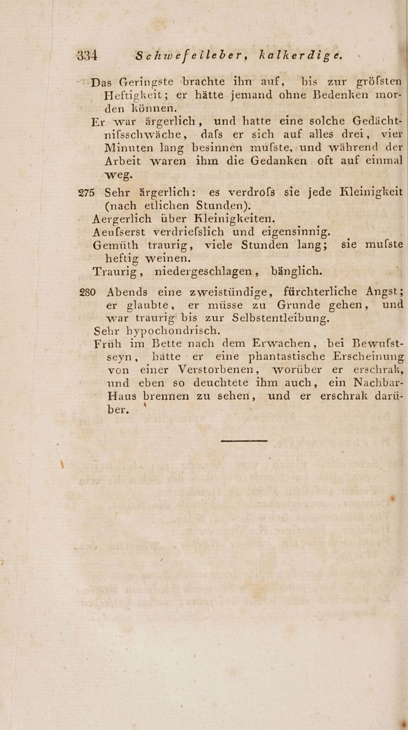 ‘'Das Geringste brachte ihn auf, bis zur gröfsten Heftigkeit; er hätte end ohne Bedenken mor- den Köhnen | Er war ärgerlich, und hatte eine solche Gedächt- nifsschwäche, dafs er sich auf alles drei, vier Minuten lang besinnen mufste, und während der Arbeit waren ihm die Gedanken oft auf einmal weg. 275 Sehr ärgerlich: es verdrofs sie jede Kleinigkeit (nach etlichen Stunden). Aergerlich über Kleinigkeiten. Aeufserst verdrielslich und eigensinnig. + Gemüth traurig, viele Stunden lang; sie mulste heftig weinen. Traurig, niedergeschlagen , bänglich. 230 Abends eine zweistündige, fürchterliche Angst; er glaubte, er müsse zu Grunde gehen, und war traurig! bis zur Selbstentleibung. Sehr hypochondrisch. Früh im Bette nach dem Erwachen, bei Bewulfst- seyn, hatte er eine phantastische Erscheinung von einer Verstorbenen, worüber er erschrak, und eben so deuchtete ihm auch, ein Nachbar- Haus brennen zu Bee und er erschrak darü- ber.