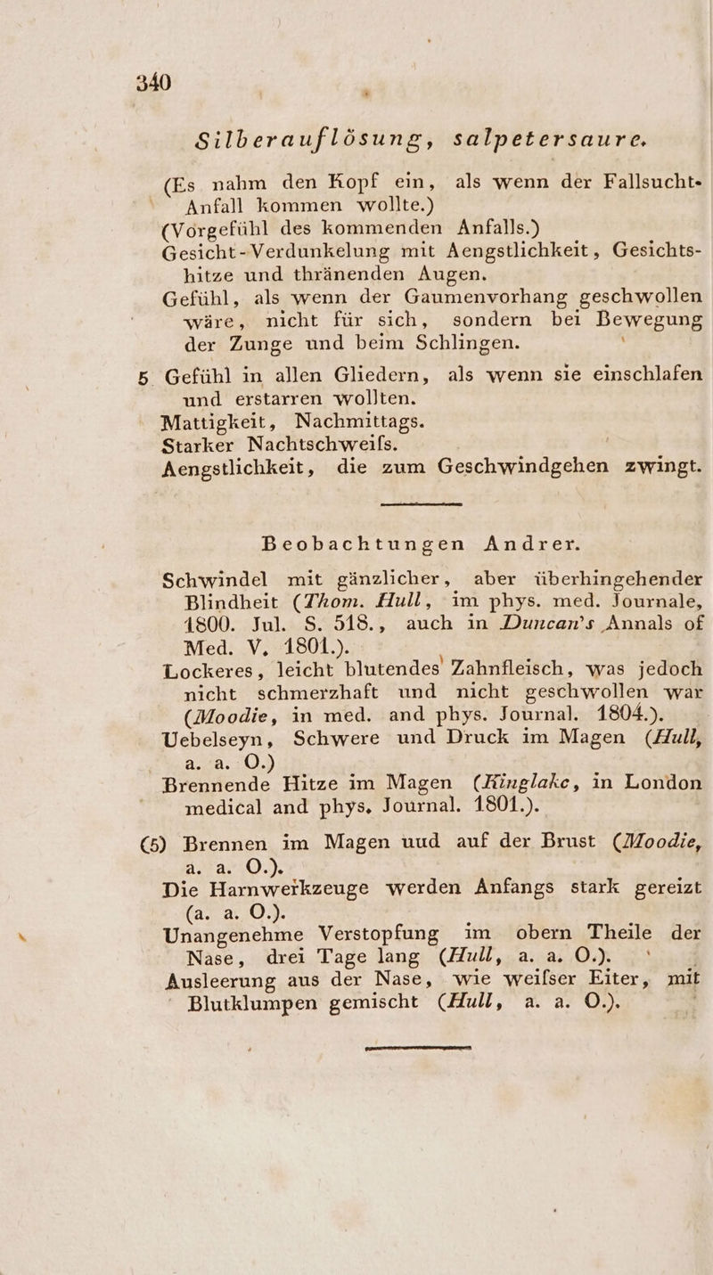 * Silberauflösung, salpetersaure, Es nahm den Kopf ein, als wenn der Fallsucht- Anfall kommen wollte.) (Vorgefühl des kommenden Anfalls.) Gesicht-Verdunkelung mit Aengstlichkeit, Gesichts- hitze und thränenden Augen. Gefühl, als wenn der Gaumenvorhang geschwollen wäre, nicht für sich, sondern bei Bewegung der Zunge und beim Schlingen. 5 Gefühl in allen Gliedern, als wenn sie einschlafen und erstarren wollten. Mattigkeit, Nachmittags. Starker Nachtschweifs. | Aengstlichkeit, die zum Geschwindgehen zwingt. Beobachtungen Andrer. Schwindel mit gänzlicher, aber überhingehender Blindheit (ZAom. Hull, im phys. med. Journale, 4800. Jul. S. 518., auch in Duncan’s Annals of Med. V, 1801.). Lockeres, leicht blutendes Zahnfleisch, was jedoch nicht schmerzhaft und nicht geschwollen war (Moodie, in med. and phys. Journal. 1804.). Uebelseyn, Schwere und Druck im Magen (Aull, a. a. ©.) Brennende Hitze im Magen (Kinglakc, in London medical and phys, Journal. 1801.). (5) Brennen im Magen uud auf der Brust (Moodie, ArarnO.), Die Harnwerkzeuge werden Anfangs stark gereizt far 2.0. Unangenehme Verstopfung im obern Theile der Nase, drei Tage lang (Hull, a. a. O.). | Ausleerung aus der Nase, wie weilser Eiter, mit ‘ Blutklumpen gemischt (Hull, a. a. O.).