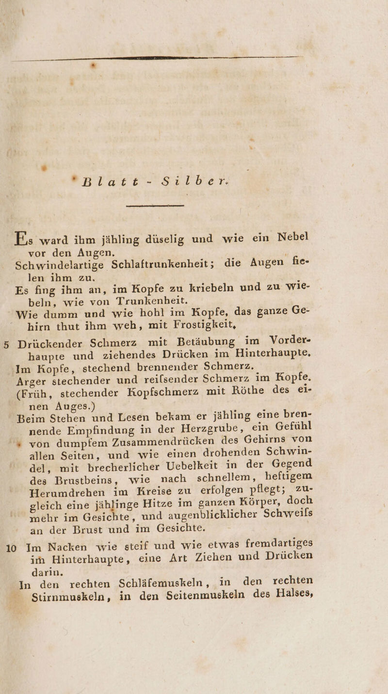 enlace- Silber: FE, ward ihm jähling düselig und wie ein Nebel vor den Augen. Schwindelartige Schlaftrunkenheit; die Augen fie- len ihm zu. / Es fing ihm an, im Kopfe zu kriebeln und zu wie- beln, wie von Trunkenbeit. Wie dumm und wie hohl im Kopfe, das ganze Ge- hirn thut ihm weh, mit Frostigkeit, 5 Drückender Schmerz mit Betäubung im Vorder- haupte und ziehendes Drücken im Hinterhaupte, Im Kopfe, stechend brennender Schmerz. Arger stechender und reilsender Schmerz im Kopfe. (Früh, stechender Kopfschmerz mit Röthe des ei- nen Auges.) Beim Stehen und Lesen bekam er jähling eine bren- nende Empfindung in der Herzgrube, ein Gefühl “ von dumpfem Zusammendrücken des Gehirns von allen Seiten, und wie einen drohenden Schwin- del, mit brecherlicher Uebelkeit in der Gegend des Brustbeins, wie nach schnellem, heftigem Herumdrehen im Kreise zu erfolgen pflegt; zu- gleich eine jählinge Hitze im ganzen Körper, doch mehr im Gesichte, und augenblicklicher Schweils an der Brust und im Gesichte. 10 Im Nacken wie steif und wie etwas fremdartiges irn Hinterhaupte, eine Art Ziehen und Drücken darin. In den rechten Schläfemuskeln, in den rechten _ Stirnmuskeln, in den Seitenmuskeln des Halses,