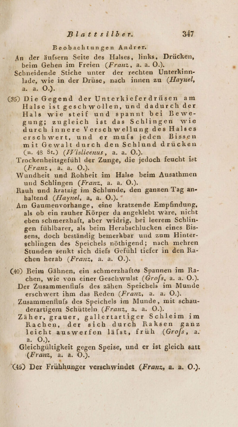 Beobachtungen Andrer. - An der äufsern Seite des Halses, links, Drücken, beim Gehen im Freien (Franz, a.a.0.). Schneidende Stiche unter der rechten Unterkinn- lade, wie in der Drüse, nach innen zu (Haynel, a. a. O.). (85) Die Gegend der Unterkieferdrüsen am Halse istgeschwollen, und dadurch der Hals wie steif und spannt bei Bewe- gung; zugleich ist das Schlingen wie durch innere Verschwellung des Halses erschwert, und er muls jeden Bissen mit Gewalt durch den Schlund drücken (n. 48 St.) (ZVislicenus, a. a. O.). Trockenheitsgefühl der Zunge, die jedoch feucht ist (Franz, a. a. O.). Wundheit und Rohheit im Halse beim Ausathmen und Schlingen (Franz, a. a. O.). Rauh und kratzig im Schlunde, den ganzen Tag an- haltend (Haynel, a, a. O.). ° Am Gaumenvorhange, eine kratzende Empfindung, als ob ein rauher Körper da angeklebt ware, nicht eben schmerzhaft, aber widrig, bei leerem Schlin- gen fühlbarer, als beim Herabschlucken eines Bis- sens, doch beständig bemerkbar und zum Hinter- schlingen des Speichels nöthigend; nach mehren Stunden senkt sich diefs Gefühl tiefer in den Ra- chen herab (Franz, a. a. O.). “ (40) Beim Gähnen, ein schmerzhaftes Spannen im Ra- chen, wie von einer Geschwaulst (Grofs, 2.1850.). Der Zusammenfluls des zähen Speichels im Munde erschwert ihm das Reden (Franz, a. a. Ö.). . Zusammenfluls des Speichels im Munde, mit schau- derartigem Schütteln (Franz, a. a. O.). Zäher, grauer, gallertartiger Schleim im Rachen, der sich durch Raksen ganz leicht auswerfen lälst, früh (Grofs, a, 2.0.) Gleichgültigkeit gegen Speise, und er ist gleich satt (Franz, a. a. O.). '@45) Der Frühhunger verschwindet (Franz, a. a. O.).