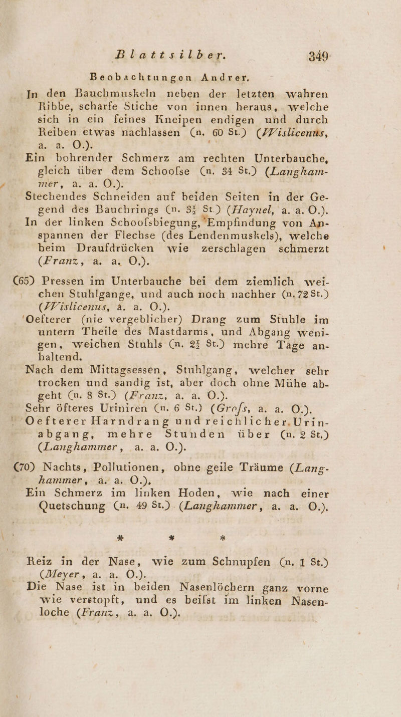 Beobachtungen Andrer, In den Bauchmuskeln neben der letzten wahren Ribbe, scharfe Stiche von innen heraus, welche sich in ein feines Kneipen endigen und durch Reiben etwas nachlassen (n. ‚so St.) (PVislicenus, 2..8.:00 Ein bohrender Schmerz am rechten Unterbauche, gleich über dem Schoolse (n. 34 St.) (Langham- NEer, aa. GR): Stechendes Schneiden auf beiden Seiten in der Ge- gend des Bauchrings (n. 33 AR (Haynel, a. a.0.). In der linken Schoofsbiegung, Empfindung von An- spannen der Flechse (des Lendenmuskels), welche beim Draufdrücken wie zerschlagen schmerzt (Franz,;”&amp;” a Ö,). (65) Pressen im Unterbauche bei dem ziemlich wei- chen Stuhlgange, und auch noch nachher (n.72St.) (FWislicenus, a. a. O.). 'Oefterer (nie vergeblicher) Drang zum Stuhble im untern Theile des Mastdarms, und Abgang weni- gen, weichen Stuhls (n. 23 St.) mehre Tage an- haltend. Nach dem Mittagsessen, Stuhlgang, welcher sehr trocken und sandig ist, aber doch ohne Mühe ab- geht (n. 8 St.) (Franz, a. a. O.). Sehr öfteres Uriniren (n. 6 St.) (Grofs 323.0}, . Oefterer Harndrang und reichlicher.Urin- abgang, mehre Stunden über (n.28t) (Laughammer, .a..a. O.). (70) Nachts, Pollutionen, ohne geile Träume ann hammer, a. a. O.). Ein Schmerz im linken Hoden, wie nach einer Quetschung (m. 49 St.) (Langhammer, a. a. ©.). # % * Reiz in der Nase, wie zum Schnupfen (n. 1 St.) (Meyer, a. a. O.). Die Nase ist in beiden Nasenlöchern ganz vorne wie verstopft, und es beilst im linken Nasen- loche (Franz, a. a. O.).