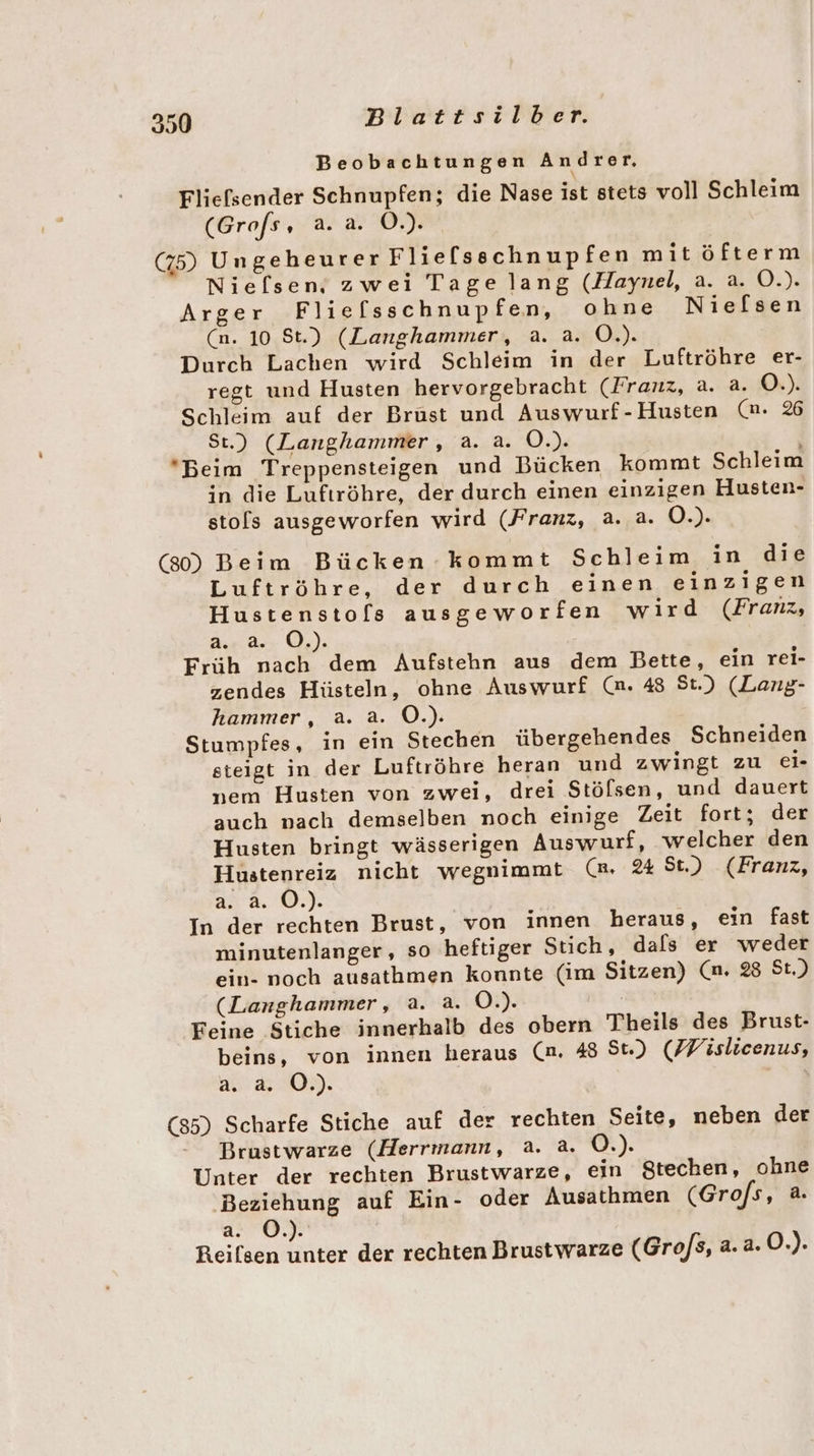 Beobachtungen Andrer, Fliefsender Schnupfen; die Nase ist stets voll Schleim (Grofs EIER (75) Ungeheurer Flie[lsschnupfen mitöfterm Nielsen, zwei Tage lang (Haynel, a. a. O.). Arger Fliefsschnupfen, ohne Niefsen (n. 10 St.) (Langhammer, a. a. O.). Durch Lachen wird Schleim in der Luftröhre er- regt und Husten hervorgebracht (Franz, a. a. O.). Schleim auf der Brust und Auswurf-Husten (nm. % St.) (Langhammer, a. a. O.). Beim Treppensteigen und Bücken kommt Schleim in die Luftröhre, der durch einen einzigen Husten- sto[ls ausgeworfen wird (Franz, a. a. O.). (80) Beim Bücken kommt Schleim in die Luftröhre, der durch einen einzigen Hustenstols ausgeworfen wird (Fran, as dr Qu) Früh nach dem Aufstehn aus dem Bette, ein rei- zendes Hüsteln, ohne Auswurf (a. 48 St.) (Lang- hammer, a. a. O.). Stumpfes, in ein Stechen übergehendes Schneiden steigt in der Luftröhre heran und zwingt zu ei- nem Husten von zwei, drei Stölsen, und dauert auch nach demselben noch einige Zeit fort; der Husten bringt wässerigen Auswurf, welcher den Hustenreiz nicht wegnimmt (a. 24 St) (Franz, 248.9). In der rechten Brust, von innen heraus, ein fast minutenlanger, so heftiger Stich, dals er weder ein- noch ausathmen konnte (im Sitzen) (n. 28 St.) (Langhammer, a. a. O.). Feine Stiche innerhalb des obern Theils des Brust- beins, von innen heraus (n. 48 St.) (Wislicenus, a. a. OÖ.) (85) Scharfe Stiche auf der rechten Seite, neben der Brustwarze (Herrmann, a. a. O.). Unter der rechten Brustwarze, ein Stechen, ohne Beziehung auf Ein- oder Ausathmen (Grofs, a. ze Reifsen unter der rechten Brustwarze (Gro/s, a. a. O.).