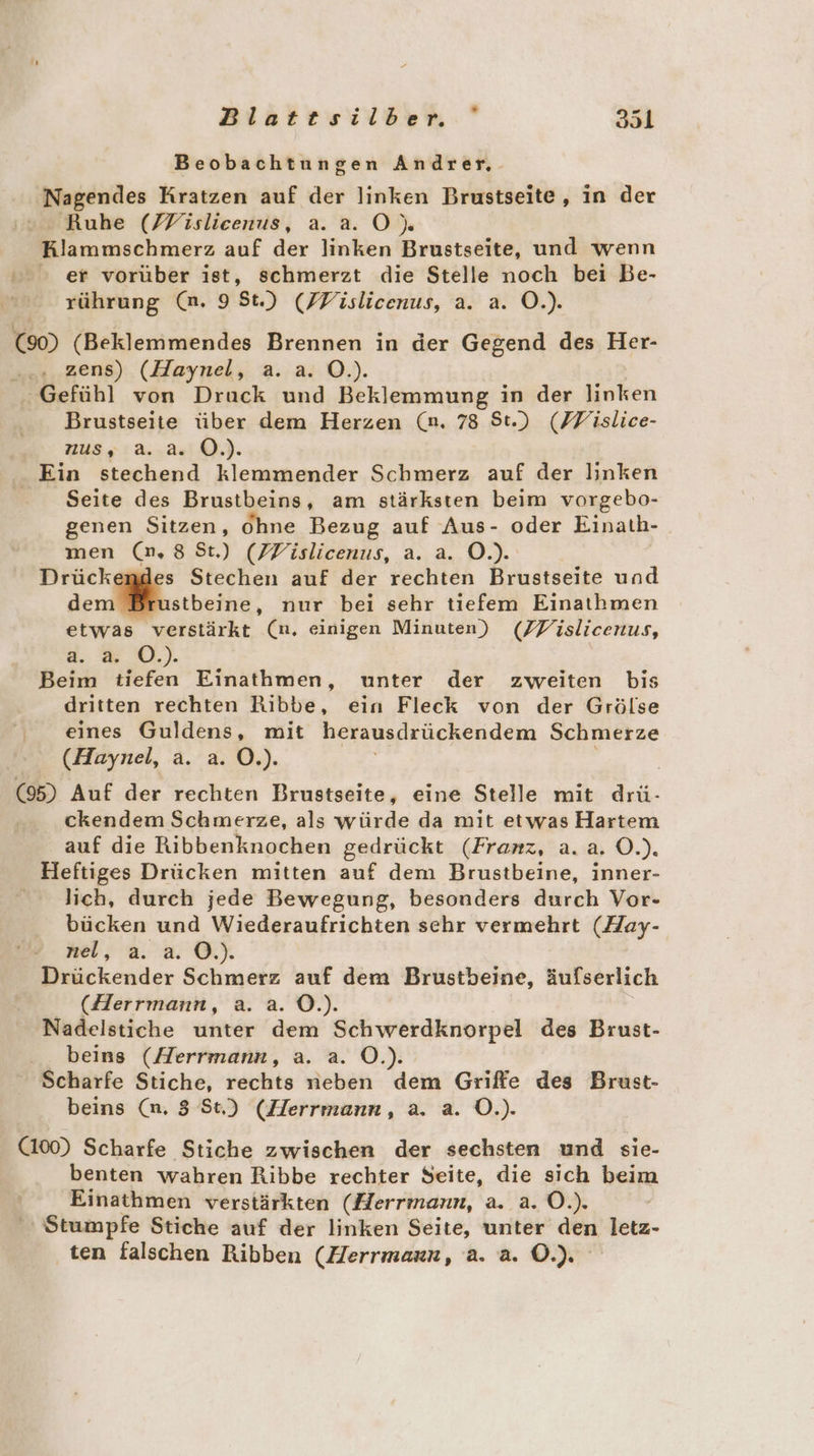 Beobachtungen Andrer, Nagendes Kratzen auf der linken Brustseite, in der ‘© Ruhe (FVislicenus, a. a. OÖ) Klammschmerz auf der linken Brustseite, und wenn er vorüber ist, schmerzt die Stelle noch bei Be- rührung (n. 9 St.) (FVislicenus, a. a. Ö.). (90) (Beklemmendes Brennen in der Gegend des Her- .... zens) (Haynel, a. a. O.). Gefühl von Druck und Beklemmung in der linken Brustseite über dem Herzen (n. 78 St.) (FFislice- Russ: a..2.‘0.). - Ein stechend klemmender Schmerz auf der linken | Seite des Brustbeins, am stärksten beim vorgebo- genen Sitzen, Ohne Bezug auf Aus- oder Einath- men (n,8 St) (PVislicenus, a. a. O.). Drückemdes Stechen auf der rechten Brustseite und dem Brustbeine, nur bei sehr tiefem Einathmen etwas verstärkt (n. einigen Minuten) (ZPislicenus, a. a. O.). Beim tiefen Einathmen, unter der zweiten bis dritten rechten Ribbe, ein Fleck von der Grölse , eines Guldens, mit herausdrückendem Schmerze (Haynel, a. a. O.). (95) Auf der rechten Brustseite, eine Stelle mit drü- ckendem Schmerze, als würde da mit etwas Hartem auf die Ribbenknochen gedrückt (Franz, a.a. O.). Heftiges Drücken mitten auf dem Brustbeine, inner- lich, durch jede Bewegung, besonders durch Vor- bücken und Wiederaufrichten schr vermehrt (Hay- nel, a. a. O.). Drückender Schmerz auf dem Brustbeine, äufserlich (Herrmann, a. a. O©.). Nadelstiche unter dem Schwerdknorpel des Brust- beins (Herrmann, a. a. O.). Scharfe Stiche, rechts neben dem Griffe des Brast- beins (n, 3 St) (Herrmann, a. a. O.). (100) Scharfe Stiche zwischen der sechsten und sie- benten wahren Ribbe rechter Seite, die sich beim Einathmen verstärkten (Herrmann, a. a. Ö.). Stumpfe Stiche auf der linken Seite, unter den letz- ten falschen Ribben (Herrmarn, a. a. O.).