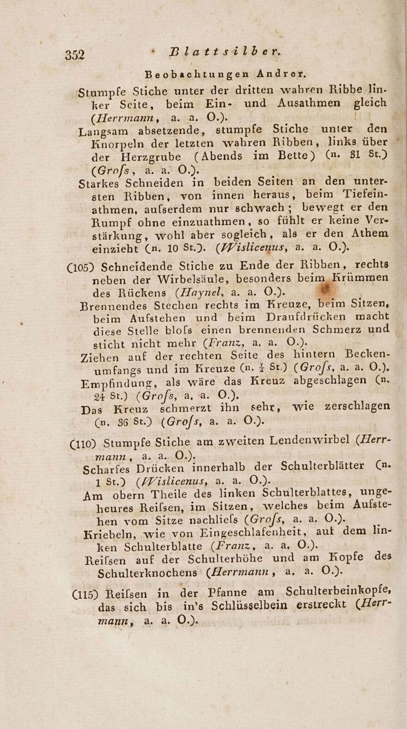 Beobachtungen Andrer. Stumpfe Stiche unter der dritten wahren Ribbe lin. ker Seite, beim Ein- und Ausathmen gleich (Herrmann, a. a. Ö.). | | Knorpeln der letzten wahren Ribben, links über der Herzgrube (Abends im Bette) (mn. 81 St.) (Grofs, a. a. O.). Starkes Schneiden in beiden Seiten an den unter- sten Ribben, von innen heraus, beim Tiefein- athmen, aufserdem nur schwach ; bewegt er den Rumpf ohne einzuathmen, so fühlt er keine Ver- stärkung, wohl aber sogleich, als er den Athem einzieht (n. 10 St). (PFislicenus, a. a. OÖ.) (105) Schneidende Stiche zu Ende der Ribben, rechts neben der Wirbelsäule, besonders beim Rrummen des Rückens (Haynel, a. a. O.). = Brennendes Stechen rechts im Kreuze, beim Sitzen, beim Aufstehen und beim Draufdrücken macht diese Stelle blo[ls einen brennenden Schmerz und sticht nicht mehr (Zranz, a. a. O.). Ziehen auf der rechten Seite des hintern Becken- umfangs und im Kreuze (n. &amp; St.) (Grofs, 4xa20,), Empfindung, als wäre das Kreuz abgeschlagen (nm. 24 St.) (Grofs, a, a. O.). Das Kreuz schmerzt ihn sehr, wie zerschlagen (n. 86 St.) (Grofs, a. a. O.). (110) Stumpfe Stiche am zweiten Lendenwirbel (Zerr- MANN... Au A ee: Scharfes Drücken innerhalb der Schulterblätter (n. 1 8t.) (/Fislicenus, a. a. O.). Am obern Theile des linken Schulterblattes, unge- heures Reilsen, im Sitzen, welches beim Aulfste- hen vom Sitze nachliels (Grofs, a. a. O.). Krieheln, wie von Eingeschlafenheit, aut dem lin- ken Schulterblatte (Franz, a. a, O.). Reifsen auf der Schulterhöhe und am Kopfe des Schulterknochens (Herrmann, a. a. O.). (115) Reilsen in der Pfanne am Schulterbeinkopfe, das sich bis in’s Schlüsselbein erstreckt (Herr- mann, a. a. O.).