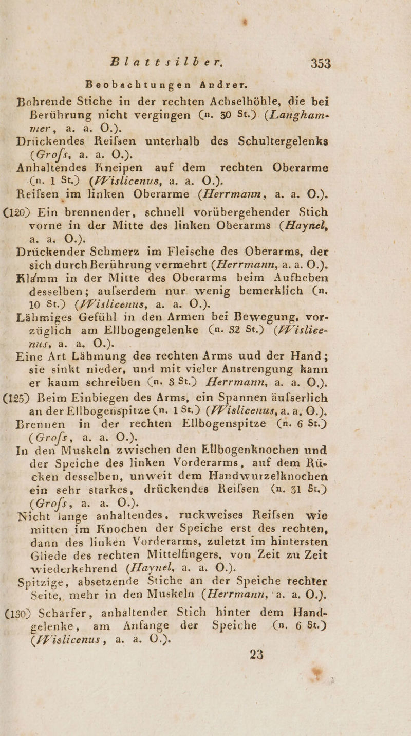 Beobachtungen Andrer. Bohrende Stiche in der rechten Achselhöhle, die bei Berührung nicht vergingen (n. 50 St.) (Langham- ner, 8 Ar Qi) Drückendes Reilsen unterhalb des Schultergelenks (Grofs, a. a. O.). Anhaltendes Rneipen auf dem rechten Oberarme (a, 18St) (PFislicenus, a. a. O.). Reifsen im linken Oberarme (Herrmann, a. a. O.). (120) Ein brennender, schnell vorübergehender Stich vorne in der Mitte des linken Oberarms (Aaynel, a. 4 O.). Drückender Schmerz im Fleische des Oberarms, der sich durch Berührung vermehrt (Herrmann, a. a. O.). Klämm in der Mitte des Oberarms beim Aufheben desselben; aulserdem nur wenig bemerklich (n. 10 St.) (FFislicenus, a. a. Ö.). Lähmiges Gefühl in den Armen bei Bewegung, vor- züglich am Ellbogengelenke (n. 32 St.) (ZYisliee- us, a. as OD.) .. Eine Art Lähmung des rechten Arms uud der Hand; sie sinkt nieder, und mit vieler Anstrengung kann er kaum schreiben (n. 3St.) Herrmann, a. a. O.). (125) Beim Einbiegen des Arms, ein Spannen äulserlich an der Ellbogenspitze (n. 158.) (FFislicenus, a.a.O.). Brennen in der rechten Ellbogenspitze (n. 6 St.) (Grofs, a. a. O.). | In den Muskeln zwischen den Ellbogenknochen und der Speiche des linken Vorderarms, auf dem Rü- cken desselben, unweit dem Handwurzelknochen ein sehr starkes, drückendes Reilsen (nm. 31 St,) (Grofs, a. a. O.). | Nicht lange anhaltendes, ruckweises Reifsen wie mitten im Knochen der Speiche erst des rechten, dann des linken Vorderarms, zuletzt im hintersten Gliede des rechten Mittelfingers, von Zeit zu Zeit wiederkehrend (Haynel, a. a. O.). Spitzige, absetzende Stiche an der Speiche rechter Seite, mehr in den Muskeln (Herrmann, a. a. O.). (150) Scharfer, anhaltender Stich hinter dem Hand- gelenke, am Anfange der Speiche (n. 6 St.) (/Fislicenus, a. a. OÖ.) 23 #