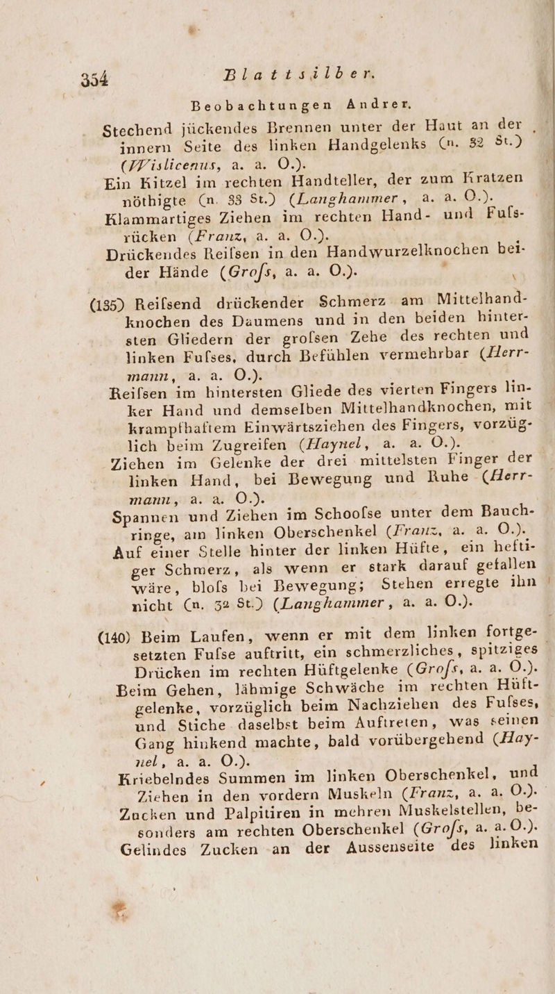 Beobachtungen Andrer, Stechend jückendes Brennen unter der Haut an der , innern Seite des linken Handgelenks (n. 32 St.) (Pislicenus, a. a. O.). Ein Kitzel im rechten Handteller, der zum Rratzen nöthigte (n. 33 St.) (Langhanımer, a. a. 0.). Klammartiges Ziehen im rechten Hand- und Fuls- rücken (Franz, a. a. O.). Drückendes Reilsen in den Handwurzelknochen bei- der Hände (Grofs, a. a. O.). : \ (135) Reilsend drückender Schmerz am Mittelhand- knochen des Daumens und in den beiden hinter- sten Gliedern der grolsen Zehe des rechten und linken Fufses, durch Befühlen vermehrbar (Herr- mann, a. a. O.). Reifsen im hintersten Gliede des vierten Fingers lin- ker Hand und demselben Mittelhandknochen, mit krampfbaftem Einwärtsziehen des Fingers, vorzüg- lich beim Zugreifen (Haynel, a. a. O.). Ziehen im Gelenke der drei mittelsten Finger der linken Hand, bei Bewegung und Ruhe (ZHerr- mann, a. a. O.). Spannen und Ziehen im Schoofse unter dem Bauch- ringe, aın linken Oberschenkel (Franz, a. a. O.). Auf einer Stelle hinter der linken Hüfte, ein heft- ger Schmerz, als wenn er stark darauf getallen wäre, blofs bei Bewegung; Stehen erregie ihn nicht (n. 32 St.) (Langhammer, a. a. O.). (140) Beim Laufen, wenn er mit dem linken fortge- setzten Fulse auftritt, ein schmerzliches, spitziges Drücken im rechten Hüftgelenke (Grofs, a. a. O.). Beim Gehen, lähmige Schwäche im rechten Hüft- gelenke, vorzüglich beim Nachziehen des Fulses, und Stiche daselbst beim Auftreten, was seinen Gang hinkend machte, bald vorübergehend (Hay- tel, aan). Kriebelndes Summen im Jinken Oberschenkel, und Ziehen in den vordern Muskeln (Franz, a. a. 0.) Zucken und Palpitiren in mehren Muskelstellen, be- sonders am rechten Oberschenkel (Gro/s, a. a.0.). Gelindes Zucken an der Aussenseite des linken