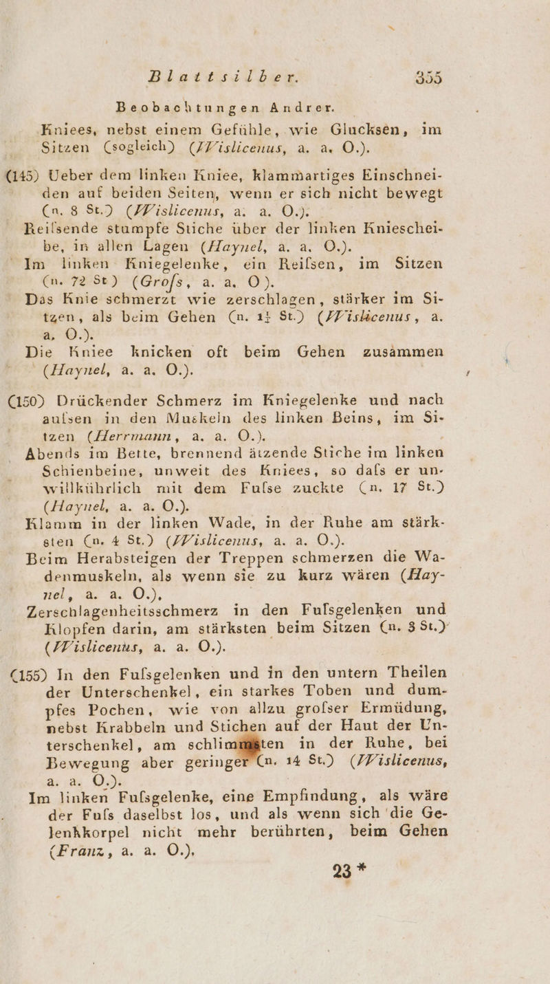 Bisaitsıilber. 335 Beobachtungen Andrer. ‚Kniees, nebst einem Gefühle, wie Glucksen, im Sitzen (sogleich) (FZislicenus, a. a. O.). (145) Ueber dem linken Kniee, klammartiges Einschnei- den auf beiden Seiten, wenn er sich nicht bewegt u. 8.8) (lslieenus, &amp; ON 7 Reilsende stumpfe Stiche über der linken Knieschei- be, in allen Lagen (Haynel, a. a. O.). Im linken Kniegelenke, ein Reilsen, im Sitzen (n. 7252) (Grofs, a.a. O). Das Knie schmerzt wie zerschlagen, stärker ım Si- tzen, als beim Gehen (n. 1: St.) (FFiskicenus, a. a ©.) Die Kniee knicken oft beim Gehen zusammen (Haynel, a. a. O.). (150) Drückender Schmerz im Kpiegelenke und nach aulsen in den Muskeln des linken Beins, im Si- tzen (Herrmann, a. a. O.). Abends im Bette, brennend ätzende Stiche im linken Schienbeine, unweit des Kniees, so dals er un- willkührlich mit dem Fulse zuckte (n. 17 St.) (Haynel, a. a. O.). Klamm in der linken Wade, in der Ruhe am stärk- sten (n. 4 St.) (ZVislicenus, a. a. O.). Beim Herabsteigen der Treppen schmerzen die Wa- denmuskeln, als wenn sie zu kurz wären (Hay- nel, a. a. Ö.), | Zerschlagenheitsschmerz in den Fulsgelenken und Rlopfen darin, am stärksten beim Sitzen (n. 3 St.) (FFislicenus, a. a. O.). (155) In den Fulfsgelenken und in den untern Theilen der Unterschenkel, ein starkes Toben und dum- pfes Pochen, wie von allzu grolser Ermüdung, nebst Krabbeln und Stichen auf der Haut der Un- terschenkel, am schlinffgen in der Ruhe, bei Bewegung aber geringer (m. 14 Su) (FFislicenus, a: | Im linken Fufsgelenke, eine Empfindung, als wäre der Fufs daselbst los, und als wenn sich ‘die Ge- Jenkkorpel nicht mehr berührten, beim Gehen (Franz, a. a. Ö.), 23 *