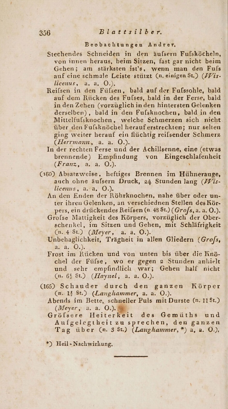 Beobachtungen Andrer, Stechendes Schneiden in den äulsern Fulsköcheln, von innen heraus, beim Sitzen, fast gar nicht beim Gehen; am stärksten ist’s, wenn man den Fuls auf eine schmale Leiste stützt (n. einigen St.) (ZFis- licenus, a. a, ©.), Reilsen in den Fülsen, bald auf der Fulssohle, bald auf dem Rücken des Fulses, bald in der Ferse, bald in den Zehen (vorzüglich in den hintersten Gelenken derselben), bald in den Fulsknochen, bald in den Mittelfulsknochen, ‘welche Schmerzen sich nicht. über den Fulsknöchel herauferstreckten; nur selten ging weiter herauf ein flüchtig reilsender Schmerz (Herrmann, a. a. O.). In der rechten Ferse und der Achillsenne, eine (etwas brennende) Empfindung von Eingeschlafenheit (Kranz,2.2.l2.0). x (160) Absatzweise, heftiges Brennen im Hühnerauge, auch ohne äufsern Druck, 24 Stunden lang (ZFis- licenus, a.’a, OÖ.) An den Enden der Röhrknochen, nahe über oder un- ter ihren Gelenken, an verschiednen Stellen des Kör- pers, ein drückendes Reilsen (n. 48 St.) (Grofs,a.a. O.). Grolse Mattigkeit des Körpers, vorzüglich der Ober- schenkel, im Sitzen und Gehen, mit Schläfrigkeit (n. 4:81.) (Meyer, a. a. O.). Unbehaglichkeit, Trägheit in allen Gliedern (Grofs, a. a. OÖ.) Frost im Rücken und von unten bis über die Anö- chel der Fülse, wo er gegen 2 Stunden anhielt und sehr empfindlich war; Gehen half nicht (n. 65 St.) (Haynel, a. a. O.). (165) Schauder durch den ganzen Körper (n..13 St.) (Langhammer, a. a. O.). Abends im Bette, schneller Puls mit Durste (n. 11St.) (Meyer, a. a. OÖ.) Grölsere Heiter MBit des Gemüths und Aufgelegtheit zu sprechen, den ganzen Tag über (an. 3 5t) (Laughammer,*) a, a. O.), *) Heil- Nachwirkung,