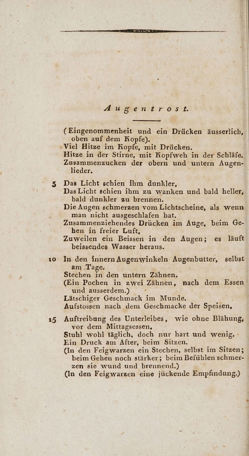 10 15 Augentrost. (Eingenommenheit und ein Drücken äusserlich, oben auf dem Kopfe), Hitze in der Stirne, mit Kopfweh in der Schläfe, lieder. Das Licht schien ihm dunkler, DasLicht schien ihm zu wanken und bald heller, bald dunkler zu brennen. Die Augen schmerzen vom Lichtscheine, als wenn man nicht ausgeschlafen hat. Zusammenziehendes Drücken im Auge, beim Ge- hen in freier Luft, Zuweilen ein Beissen in den Augen; es läuft beissendes Wasser heraus. In den innern Augenwinkeln Augenbutter, selbst am ‚Tage. Stechen in den untern Zähnen, (Ein Pochen in zwei Zähnen, nach dem Essen und ausserdem.) N. Lätschiger Geschmack im Munde. Aufstossen nach dem Geschmacke der Speisen, Auftreibung des Unterleibes, wie ohne Blähung, vor dem Mittagsessen, Stuhl wohl täglich, doch nur hart und wenig. - Ein Druck am After, beim Sitzen. | (In den Feigwarzen ein Stechen, selbst im Sitzen; beim Gehen noch stärker; beim Befühlen schmer- zen sie wund und brennend.) (In den Feigwarzen eine jückende Empfindung.)