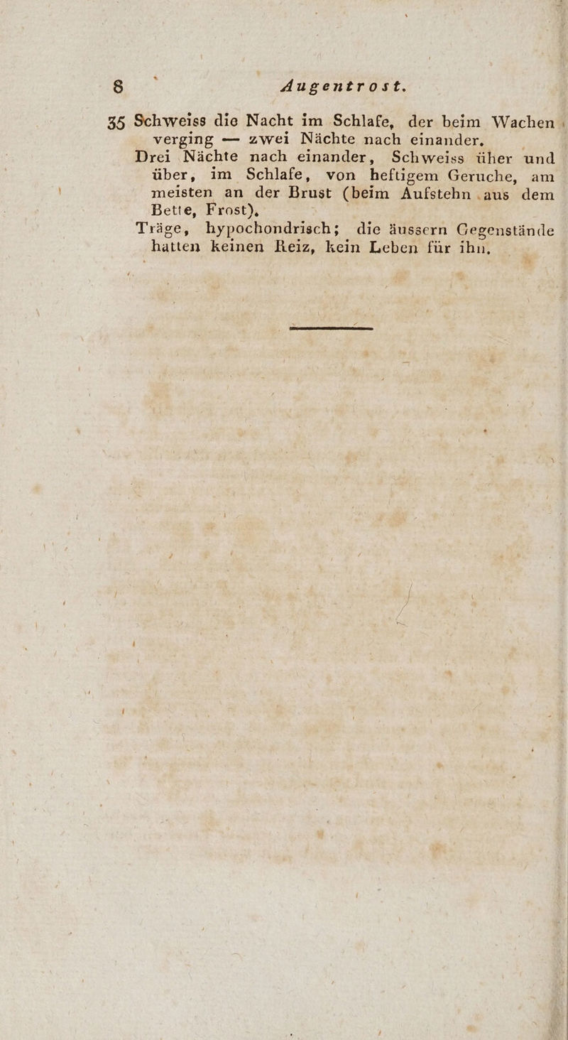 35 Schweiss die Nacht im Schlafe, der beim Wachen verging — zwei Nächte nach einander. Drei Nächte nach einander, Schweiss üher und über, im Schlafe, von heftigem Geruche, am meisten an der Brust (beim Aufstehn .aus dem Bette, Frost), Träge, hypochondrisch; die äussern Gegenstände hatten keinen Reiz, kein Leben für ihn, PR