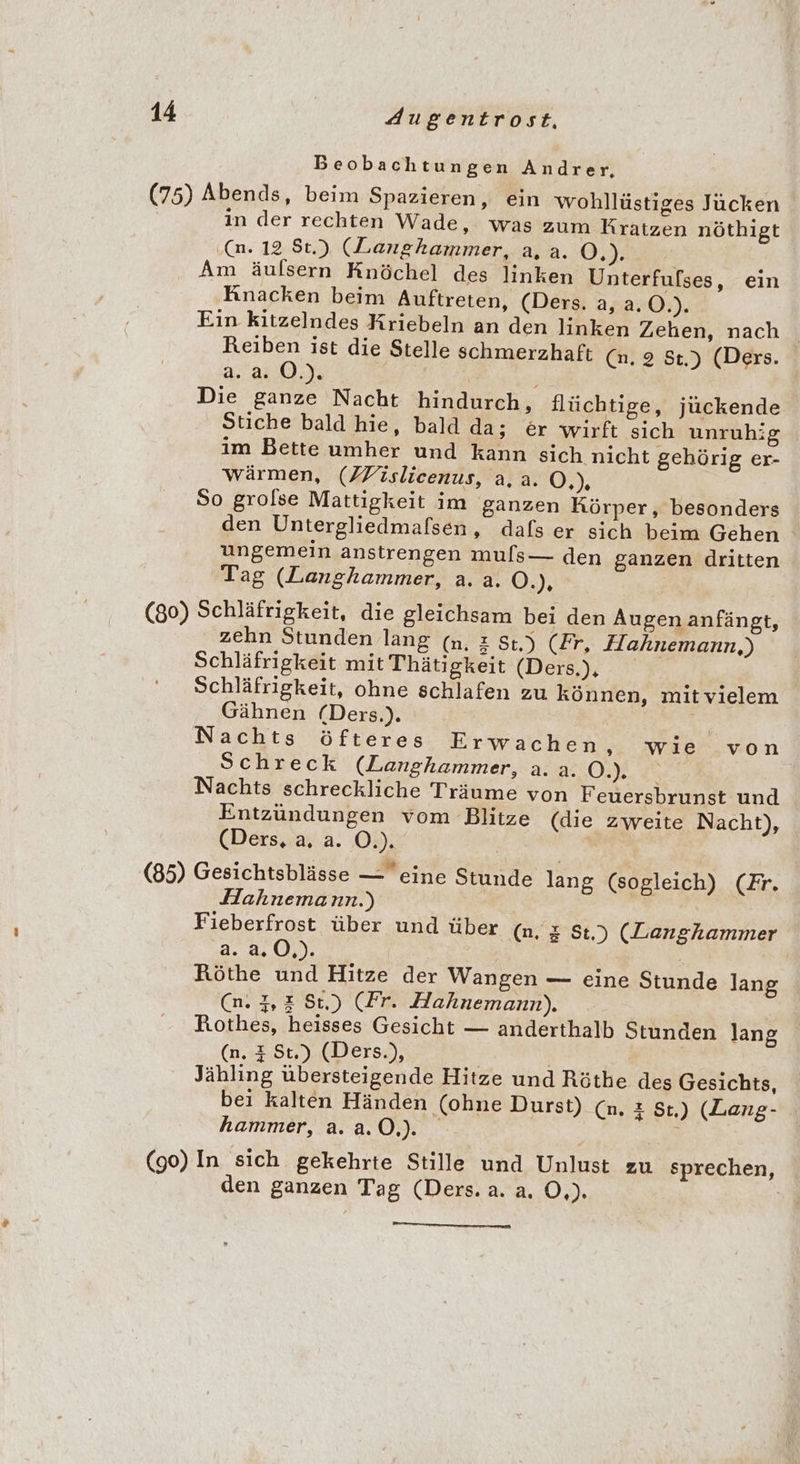 Beobachtungen Andrer. (75) Abends, beim Spazieren, ein wohllüstiges Jücken in der rechten Wade, was zum Kratzen nöthigt (n. 12 $t.) (Langhkammer, a, a. O.). Am äulsern Knöchel des linken Unterfulses, ein Knacken beim Auftreten, (Ders. a, a.0.). Ein kitzelndes Kriebeln an den linken Zehen, nach Reiben ist die Stelle schmerzhaft (n. 2 St.) (Ders. a.2.0.). | Die ganze Nacht hindurch, flüchtige, jückende Stiche bald hie, bald da; er wirft sich unruhig im Bette umher und kann sich nicht gehörig er- wärmen, (ZFislicenus, a, a. Ö,) So grolse Mattigkeit im ganzen Körper, besonders den Untergliedmafsen, dafs er sich beim Gehen ungemein anstrengen muls— den ganzen dritten Tag (Langhammer, a. a. O.), (80) Schläfrigkeit, die gleichsam bei den Augen anfängt, zehn Stunden lang (n. &amp; St.) (Fr, Hahnemann,) Schläfrigkeit mit Thätigkeit (Ders.), Schläfrigkeit, ohne schlafen zu können, mit vielem Gähnen (Ders.). Nachts öfteres Erwachen ‚». wie von Schreck (Langhammer, a. a. OB Nachts schreckliche Träume von Feuersbrunst und Entzündungen vom Blitze (die zweite Nacht), (Ders, a. a. O.). * (85) Gesichtsblässe — eine Stunde lang (sogleich) (Fr. Hahnemann.) Fieberfrost über und über (n. z St.) (Langhammer 2..4, 0,). Röthe und Hitze der Wangen — eine Stunde lang (n. 7,2 St.) (Fr. Hahnemann). Rothes, heisses Gesicht — anderthalb Stunden lang (n. 4 St.) (Ders.), | | Jähling übersteigende Hitze und Röthe des Gesichts, bei kalten Händen (ohne Durst) (n. z St,) (Lang- hammer, a.a.0.). (go) In sich gekehrte Stille und Unlust zu sprechen, den ganzen Tag (Ders. a. a. Ö,).