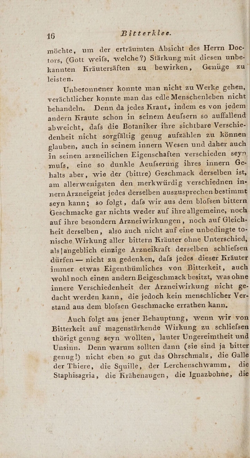 möchte, um der erträumten Absicht des Herrn Doc- tors, (Gott weils, welche?) Stärkung mit diesen unbe- kannten Kräutersäften zu bewirken, Genüge zu leisten. Unbesonnener konnte man nicht zu Werke schen, verächtlicher konnte man das edle Menschenleben nicht behandeln. Denn da jedes Kraut, indem es von jedem andern Kraute schon in seinem Aeulsern so auffallend abweicht, dafs die Botaniker ihre sichtbare Verschie- denheit nicht sorgfältig genug aufzählen zu können glauben, auch in seinem innern Wesen und daher auch in seinen arzneilichen Eigenschaften verschieden seyn. muls, eine so dunkle Aeufserung ihres innern Ge- halts aber, wie der (bittre) Geschmack derselben ist, am allerwenigsten den merkwürdig verschiednen in- nern Arzneigeist jedes derselben auszusprechen bestimmt seyn kann; so folgt, dals wir aus dem blofsen bittern Geschmacke gar nichts weder auf ihre allgemeine, noch auf ihre besondern Arzneiwirkungen, noch auf Gleich- heit derselben, also auch nicht auf eine unbedingte to- nische Wirkung aller bittern Kräuter ohne Unterschied, als [angeblich einzige Arzneikraft derselben schlielsen dürfen — nicht zu gedenken, dals jedes dieser Kräuter immer etwas Eigenthümliches von Bitterkeit, auch wohlnoch einen andern Beigeschmack besitzt, was ohne innere Verschiedenheit der Arzneiwirkung nicht ge- dacht werden kann, die jedoch kein menschlicher Ver- stand aus dem blofsen Geschmacke errathen kann, Auch folgt aus jener Behauptung, wenn wir von Bitterkeit auf magenstärkende Wirkung zu schlielsen thörigt genug seyn wollten, lauter Ungereimtheit und Unsinn. Denn warum sollten dann (sie sind ja bitter genug!) nicht eben so gut das Ohrschmalz, die Galle der Thiere, die Squille, der Lerchenschwamm, die Staphisagria, die Krähenaugen, die Ignazbohne, die