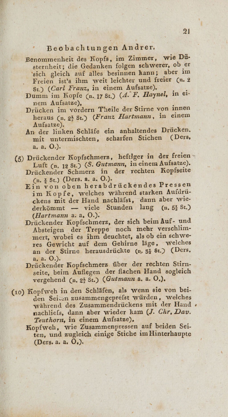 ’ Beobachtungen Andrer. Benommenheit des Kopfs, im Zimmer, wie Dü- sternheit; die Gedanken folgen schwerer, ob er ‘sich gleich auf alles besinnen kann; aber im Freien ist’s ihm weit leichter und freier (n. 2 St.) (Carl Franz, in einem Aufsatze). Dumm im Kopfe (n. 17 8:) (4. F. Haynel, in ei- nem Aufsatze), Drücken im vordern Theile der Stirne von innen heraus (n, 23 8) (Franz Hartmann, in einem Aufsatze). | An: der linken Schläfe ein anhaltendes Drücken. mit untermischten, scharfen Stichen (Ders, 2.2.0.) Luft (n, ı2 St.) ($S. Gutmann, in einem Aufsatze). Drückender Schmerz in der rechten Kopfseite (n. z St.) (Ders. a. a. O.). Ein von oben herabdrückendes Pressen im Kopfe, welches während starken Aufdrü- ckens mit der Hand nachlälst, dann aber wie- derkömmt — viele Stunden lang (n. 53 St.) (Hartmann a. a, OÖ.) | Drückender Kopfschmerz, der sich beim Auf- und Absteigen der Treppe noch mehr verschlim- imert, wobei es ihm deuchtet, als ob ein schwe- res Gewicht auf dem Gehirne läge, welches an der Stirne herausdrückte (n, 55 8.) (Ders, a, 2. O.). Drückender Kopfschmerz über der rechten Stirn- seite, beim Auflegen der flachen Hand sogleich vergehend (n. 23 St.) (Gutmann a. a. O.). den Sei:cn zusammengeprelst würden, welches während des Zusammendrückens mit der Hand nachlie[s, dann aber wieder kam (J. Chr, Dav. Teuthorn, in einem Aufsatze), Kopfweh, wie Zusammenpressen auf beiden Sei- ten, und zugleich einige Stiche im Hinterhaupte (Ders. a.20.) &gt;