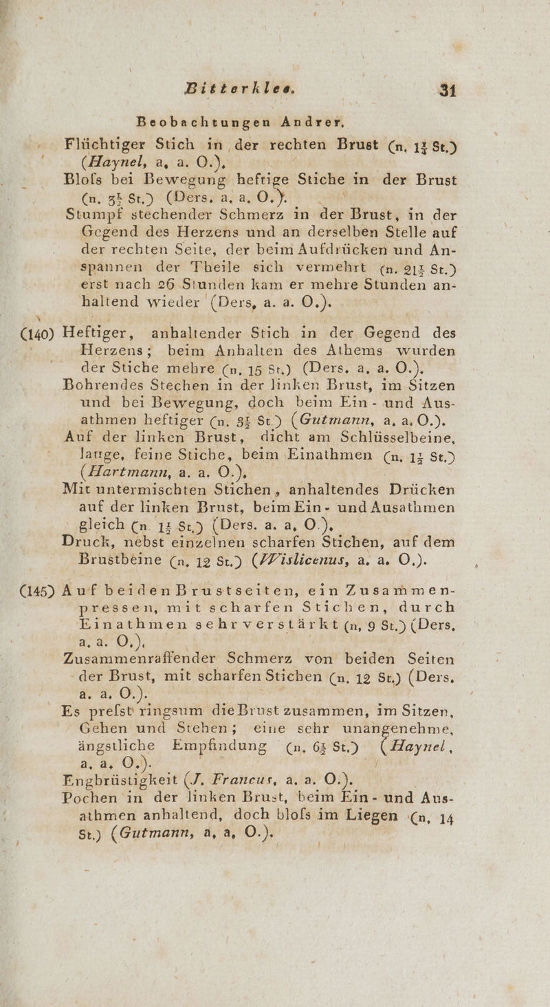 Beobachtungen Andrer, + Flüchtiger Stich in ‚der rechten Brust (n, 13 Se.) (Haynel, ER LE FUN Blofs bei Bewegung heftige re in der Brust (n. 32 $t,) (Ders, a, a, O.). Stumpf stechender Schmerz in N Brust, in der Gegend des Herzens und an derselben Stelle auf der rechten Seite, der beim Aufdrücken und An- spannen der Theile sich vermehrt &lt;n. 212 St.) erst nach 26 Stunden kam er mehre Stunden an- haltend wieder (Ders, a. a. O,) (140) Helnzen, anhaltender Stich in der Gegend des ‚ Herzens; beim Anbhalten des Athems wurden der Stiche sehre (m, 15 8) (Ders. a, a. 0.) Bohrendes Stechen in der linken Brust, im Sitzen und bei Bewegung, doch beim Ein- und Aus- athmen heftiger (n. 83 St.) (Gutmann, a, a.0.). Auf der linken Brust, dicht am Schlüsselbeine, lJauge, feine Stiche, beim ‚Einathmen Ca. 18 St.) (Hartmann, a. a. O. Mit untermischten Stiohen, anhaltendes Drücken auf der linken Brust, beimEin- und Ausathmen gleich (n. 1 St) (Ders. , O.), Diack, nebst einzelnen scharfen Stichen, auf dem Brustbeine (n, 12 St.) (FFislicenus, a. a. O.). (145) Auf beiden Brustseiten, ein Zusammen- pressen, mit scharfen Stichen, durch Einathmen sehr verstärkt (n, 9 St.) (Ders, ware), Zusammenraflender Schmerz von beiden Seiten - der Brust, mit scharfen Stichen (n. 12 St.) (Ders, 2.2.0. .%8 ken die Brust zusammen, im Sitzen, Gehen und Stehen; eine sehr unangenehme, ängstliche Empfindung (n, 63 Ss) Haynel, a.a, Oi ’ j Pngtrlstkökeit T. Francus, a. a. O.). Pochen in der linken Brust, beim Ein- und Aus- athmen anhaltend, doch blofs im Liegen (n, 14 St) (Gutmann, a, a, O.).