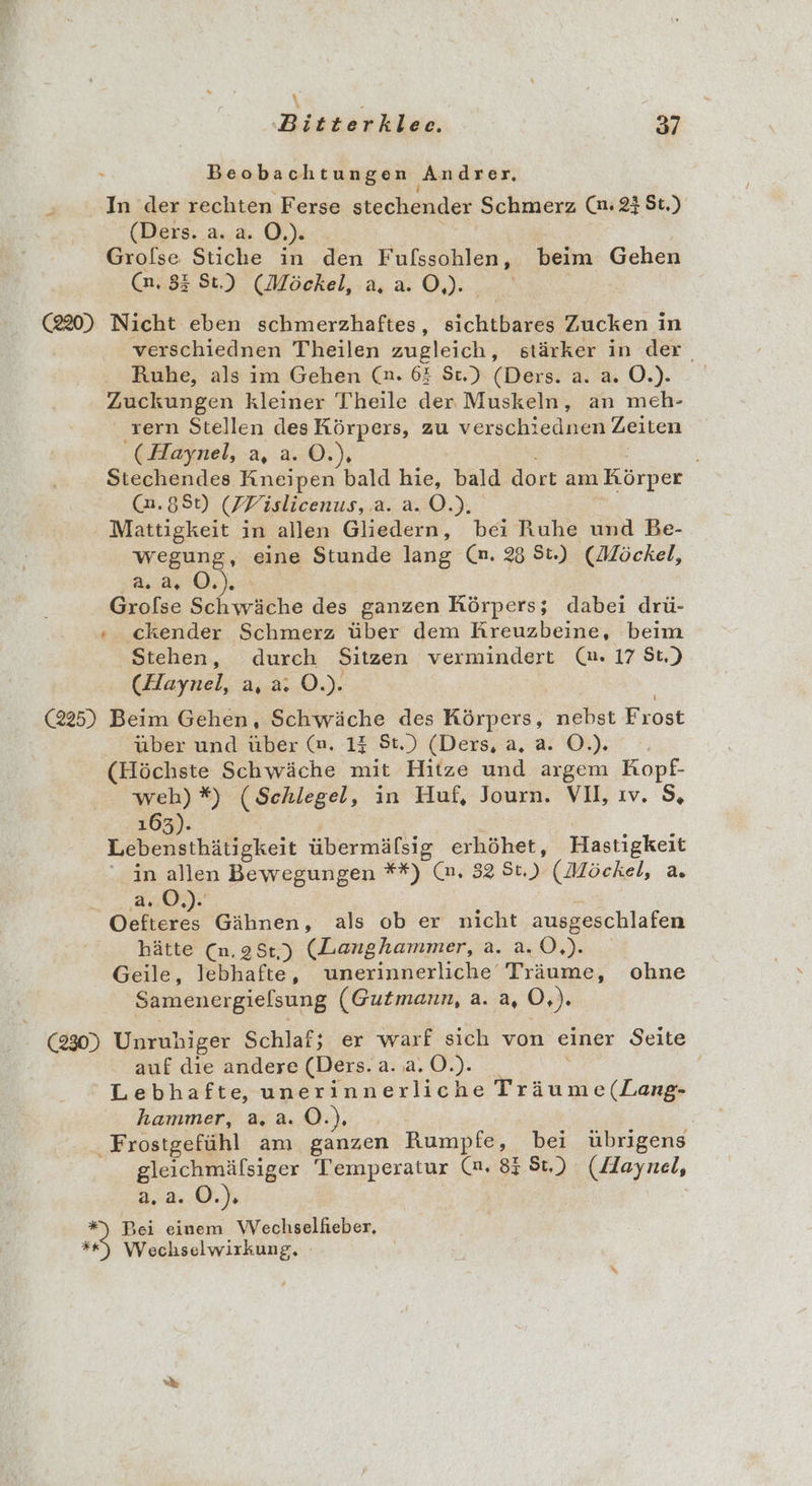 \ Biorsrkker; 37 Beobachtungen Andrer, N In der rechten Ferse stechender Schmerz (n. 23 St.) (Ders. a. a. O.). Grofse Stiche in den Fufssohlen, beim Gehen (n. 83 St.) (Möckel, a, a. O,). | (220) Nicht eben schmerzhaftes, sichtbares Zucken in verschiednen Theilen zugleich, stärker in der, Ruhe, als im Gehen (n. 63 St.) (Ders. a. a. O.). Zuckungen kleiner Theile der Muskeln, an meh- . rern Stellen des Körpers, zu verschiednen Zeiten '(Haynel, a, a. ©.), | Stechendes Kneipen bald hie, bald dort am Körper @.8St) (FWislicenus, .a. a. O.). Mattigkeit in allen Gliedern, bei Ruhe und Be- wegung, eine Stunde lang (n. 28 St.) (Möckel, 2.2. O.). ! Grolse Schwäche des ganzen Rörpers; dabei drü- » ckender Schmerz über dem Rreuzbeine, beim Stehen, durch Sitzen vermindert (u. 17 St.) (Haynel, a, a: O.). (225) Beim Gehen, Schwäche des Krdera“ nebst Frost über und über (m. 14 St.) (Ders, a, a. O.). (Höchste Schwäche mit Hitze und argem Kopf- weh) *#) (Schlegel, in Huf, Journ. VI, ıv. 5, 163). Lebensthätigkeit übermäfsig erhöhet, Hastigkeit in allen Bewegungen **) (m. 32 St.) (Möckel, a. a.0.). As Gähnen, als ob er nicht ausgeschlafen hätte (n.98:,) (Langhammer, a. a.0,). Geile, lebhafte, unerinnerliche Träume, ohne Samenergielsung (Gutmann, a. a, 0 BE (230) Unruhiger Schlaf; er warf sich von einer Seite auf die andere (Ders. a. a. O.). ' Lebhafte, unerinnerliche Träume (Lang- hammer, a.a.0.). | Frostgefühl am ganzen Rumpfe, bei übrigens gleichmälsiger Temperatur (n. 85 St.) (Haynel, a.a. O.). Bei einem Wechselfieber, Wechselwirkung,