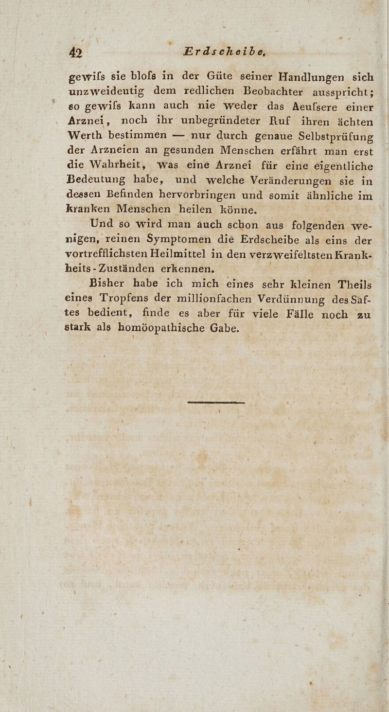 gewifs sie blofs in der Güte seiner Handlungen sich unzweideutig dem redlichen Beobachter ausspricht; so gewils kann auch nie weder das Aeufsere einer Arznei, noch ihr unbegründeter Ruf ihren ächten Werth bestimmen — nur durch genaue Selbstprüfung der Arzneien an gesunden Menschen erfährt man erst die Wahrheit, was eine Arznei für eine eigentliche Bedeutung habe, und welche Veränderungen sie in dessen Befinden hervorbringen und somit ähnliche im kranken Menschen heilen könne. Und so wird man auch schon aus folgenden we- nigen, reinen Symptomen die Erdscheibe als eins der vortrefflichsten Heilmittel in den Bm tel Krank- heits- Zuständen erkennen. | Bisher habe ich mich eines sehr kleinen Theils eines Tropfens der millionfachen Verdünnung des Saf- tes bedient, finde es aber für viele Fälle noch zu stark als homöopathische Gabe.