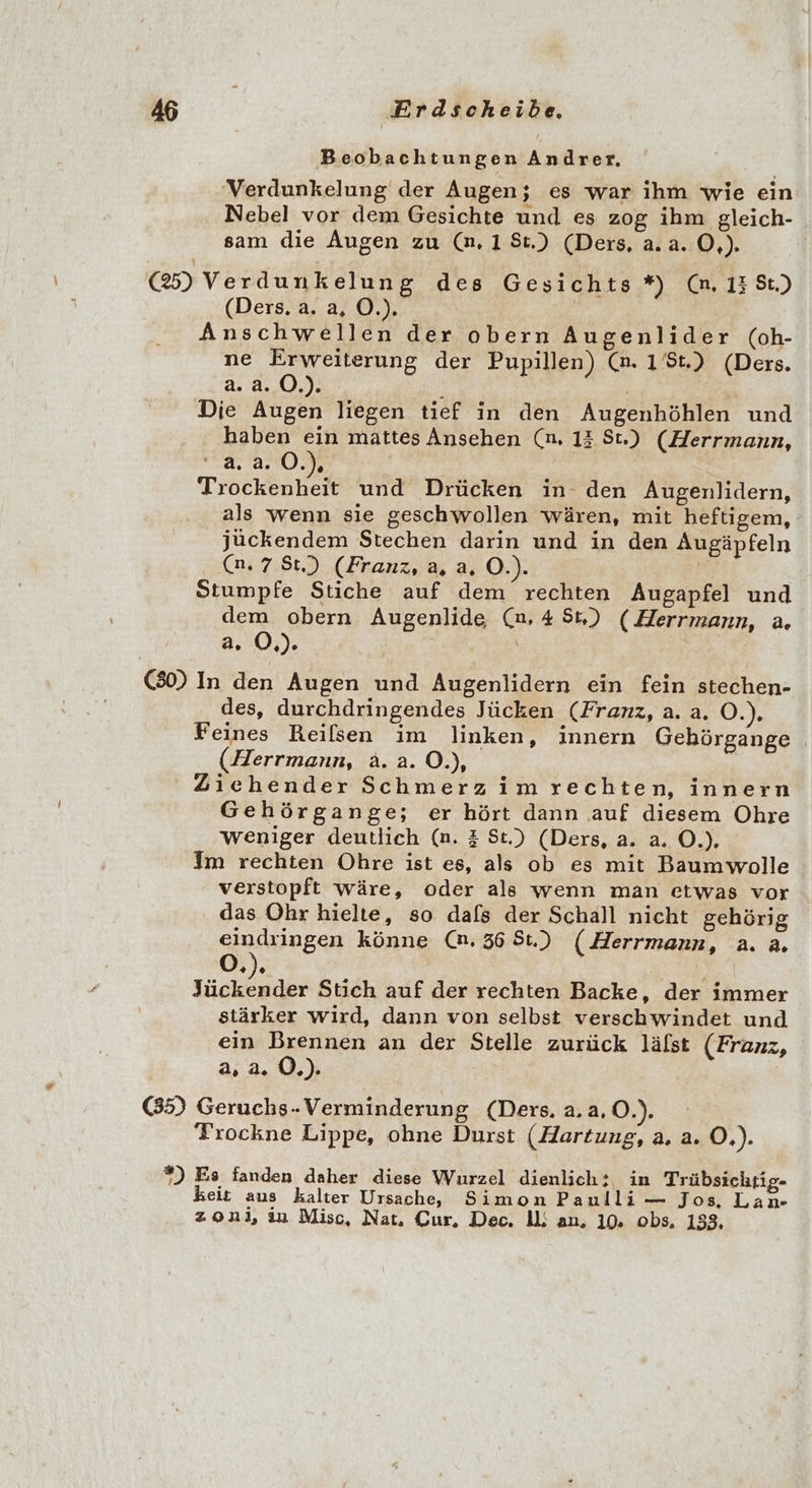 Beobachtungen Andrer, Verdunkelung der Augen; es war ihm wie ein Nebel vor dem Gesichte und es zog ihm gleich- sam die Augen zu (n,18t.) (Ders, a. a.0,). (25) Verdunkelung des Gesichts *) (n, 13 St.) (Ders. 0%. | Anschwellen der obern Augenlider (oh- ne ee der Pupillen) @. 1.) (Ders. a.a.0.). OF, | Die Augen liegen tief in den Augenhöhlen und haben ein mattes Ansehen (n, 12 St.) (Herrmann, 2.2.0.) Trockenheit und Drücken in den Augenlidern, als wenn sie geschwollen wären, mit heftigem, jückendem Stechen darin und in den Augäpfeln (n.7 St.) (Franz, a, a. O.). | Stumpfe Stiche auf dem rechten Augapfel und dem obern Augenlide (n,48t,) (Herrmann, a. a. O,). | | (30) In den Augen und Augenlidern ein fein stechen- des, durchdringendes Jücken (Franz, a. a, O.). Feines Reilsen im linken, innern Gehörgange . (Herrmann, a.a.O.), Ziehender Schmerz im rechten, innern Gehörgange; er hört dann auf diesem Ohre weniger deutlich (n. &amp; St.) (Ders, a. a. O.). Im rechten Ohre ist es, als ob es mit Baumwolle verstopft wäre, oder als wenn man etwas vor das Ohr hielte, so dafs der Schall nicht gehörig eindringen könne (n. 36 81.) (Herrmann, a. a. OÖ, /o u Stich auf der rechten Backe, der immer stärker wird, dann von selbst verschwindet und ein Brennen an der Stelle zurück lälst (Franz, a, 2.0.) 65) Geruchs-Verminderung (Ders. 2.2.0.) Trockne Lippe, ohne Durst (Hartung, a. a. O.). *) Es fanden daher diese Wurzel dienlich: in Trübsichrig- keit aus kalter Ursache, Simon Paulli — Jos, Lan- zonı, ın Misc, Nat, Cur, Dec. ll: an, 10. obs, 153,