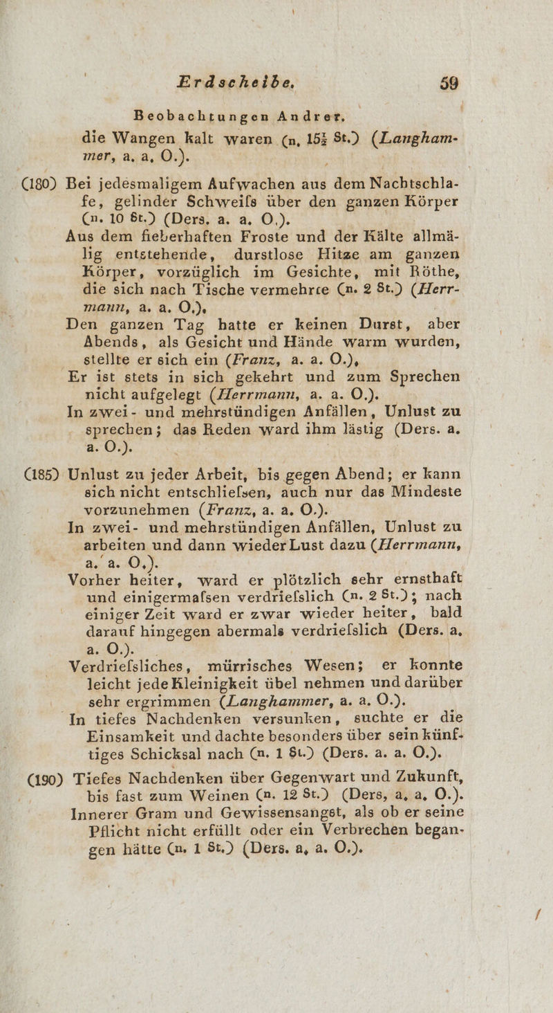 Beobachtungen Andrer, die Wangen kalt waren (n, 153 St.) (Langham- mer, a.a, O.). (180) Bei jedesmaligem Aufwachen aus dem Nachtschla- fe, gelinder Schweils über den ganzen Körper (an. 10 6t.) (Ders. a. a. O.). Aus dem fieberhaften Froste und der Rälte Kllmd: lig entstehende, durstlose Hitze am ganzen Körper, vorzüglich im Gesichte, mit Röthe, die sich nach Tische vermehrce (n. 2 St.) (Herr- mann, a. 2.0.) Den ganzen Tag hatte er keinen Durst, an Abends, als Gesicht und Hände warm wurden, stellte er sich ein (Franz, a.a.0.), Er ist stets in sich gekehrt und zum Sprechen nicht aufgelegt (Herrmann, 2.2.0, In zwei- und mehrstündigen Anfällen, Ynkust zu sprechen; das Reden ward ihm lästig kERFe: a. a. O.). (185) Unlust zu jeder Arbeit, bis ‚gegen Abend; er kann sich nicht entschlie[sen, auch nur das Mindeste vorzunehmen (Franz, a. a. O.). In zwei- und mehrstündigen Anfällen, Unlust zu arbeiten und dann wiederLust dazu (Herrmann, de. 2:0, Vorher ..r ward er plötzlich sehr ernsthaft und einigermafsen verdriefslich (n. 2 St.); nach einiger Zeit ward er zwar wieder home bald darauf hingegen abermals verdrielslich (Ders. a. a. O.). Verdrieflsliches z nürgisches Wesen; er konnte leicht jede Kleinigkeit übel nehmen und darüber sehr ergrimmen (Langhammer, a. a.0.). In tiefes Nachdenken versunken, suchte er die Einsamkeit und dachte besonders über sein künf- tiges Schicksal nach (n. 1 81.) (Ders. a. a. O.). Bag Tiefes Nachdenken über Gegenwart und Zukunft, | bis fast zum Weinen (n. 12 St.) (Ders, a, a, O.). Innerer Gram und Gewissensangst, als ob er seine Pflicht nicht erfüllt oder ein Verbrechen began- gen hätte (m. 1 8) (Ders. a, a. O.).