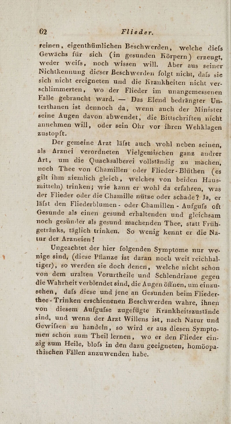 ‘ teinen, eigenthümlichen Beschwerden, welche diefs Gewächs für sich (in gesunden Körpern ) erzeugt, weder weils, noch wissen will. Aber aus seiner Nichtkennung dieser Beschwerden folgt nicht, dafs sie sich nicht ereigneten und die Krankheiten nicht ver- schlimmerten, wo der Flieder im unangemessenen Falle gebraucht ward. — Das Elend bedrängter Un- terthanen ist dennoch da, wenn auch der Minister seine Augen davon abwendet, die Bittschriften nicht annehmen will, oder sein Ohr vor ihren Wehklagen zustopft. Der gemeine Arzt läfst auch wohl neben seinen, als Arznei verordneten Vielgemischen ganz andrer Art, um die Quacksalberei vollständig zu mächen, noch Thee von Chamillen oder Flieder- Blüthen (es gilt ihm ziemlich gleich, welches von beiden Haus- mitteln) trinken; wie kann er wohl da erfahren, was der Flieder oder die Chamille nütze oder schade? Ja, er läfst den Fliederblumen - oder Chamillen - Aufgufs oft Gesunde als einen gesund erhaltenden und gleichsam noch gesünder als gesund machenden Thee, statt Früh- getränks, täglich trinken. So wenig kennt er die Na- tur der Arzneien! : Ungeachtet der hier folgenden Symptome nur we- nige sind, (diese Pflanze ist daran noch weit reichhal- tiger), so werden sie doch denen, welche nicht schon von dem uralten Vorurtheile und Schlendriane gegen die Wahrheit verblendet sind, die Augen öflnen, um einzu- sehen, dafs diese und jene an Gesunden beim Flieder- thee - Trinken erschienenen Beschwerden wahre, ihnen von diesem Aufgulse zugefügte Krankheitszustände sind, und wenn der Arzt Willens ist, nach Natur und Gewifsen zu handeln, so wird er aus diesen Sympto- men schon zum Theil lernen, wo er den Flieder ein- zig zum Heile, blofs in den dazu geeigneten, homöopa- thischen Fällen anzuwenden habe.