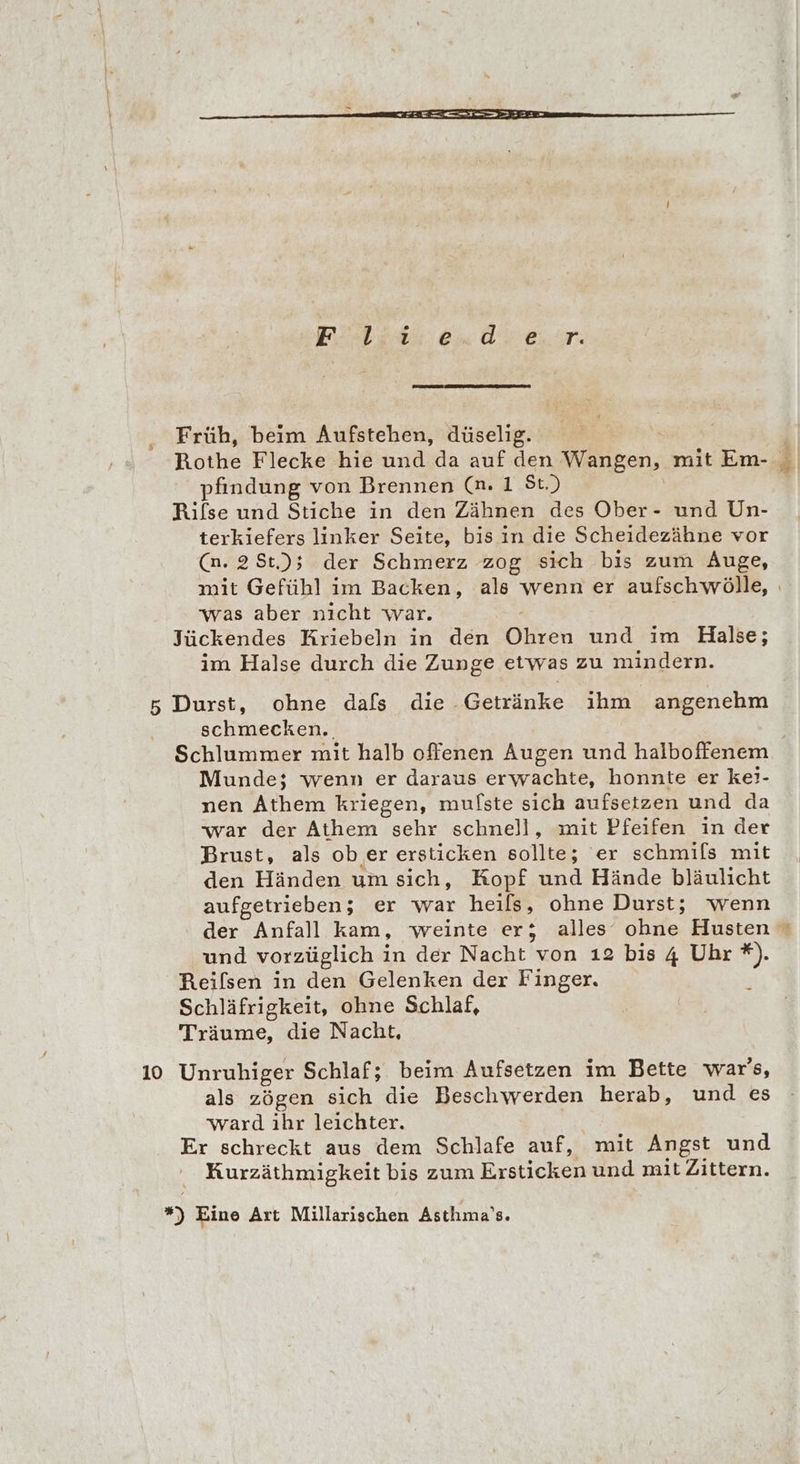 Früh, beim Aufstehen, düselig. | Rothe Flecke hie und da auf den Wangen, mit Em- _ pfindung von Brennen (n. 1 St.) Rilse und Stiche in den Zähnen des Ober- und Un- terkiefers linker Seite, bis in die Scheidezähne vor (n. 2St); der Schmerz zog sich bis zum Auge, mit Gefühl im Backen, als wenn er aufschwölle, was aber nicht war. Jückendes Kriebeln in den Ohren und im Halse; im Halse durch die Zunge etwas zu mindern. 5 Durst, ohne dafs die Getränke ihm angenehm schmecken. Schlummer mit halb offenen Augen und halboffenem Munde; wenn er daraus erwachte, honnte er kei- nen Athem kriegen, mulste sich aufsetzen und da war der Athem sehr schnell, mit Pfeifen in der Brust, als ob er ersticken oe er schmils mit den Händen um sich, Kopf und Hände bläulicht aufgetrieben; er war heils, ohne Durst; wenn der Anfall kam, weinte er; alles ohne Husten © und vorzüglich in der Nacht von 12 bis 4 Uhr *). Reifsen in den Gelenken der Finger. Schläfrigkeit, ohne Schlaf, Träume, die Nacht, 10 Unruhiger Schlaf; beim Aufsetzen im Bette war's, als zögen sich die Beschwerden herab, und es ward ihr leichter. Er schreckt aus dem Schlafe auf, mit Angst und Kurzäthmigkeit bis zum Ersticken und mit Zittern. *) Eine Art Millarischen Asthma's.